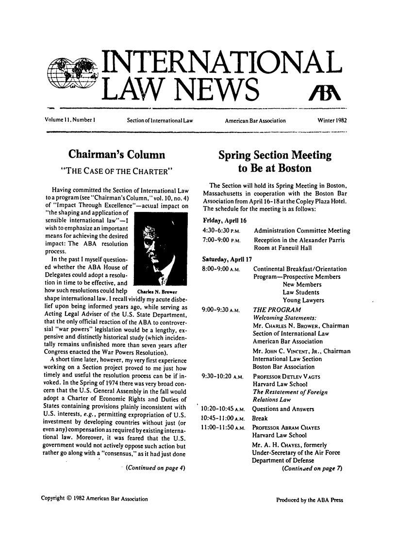 handle is hein.journals/inrnlwnw11 and id is 1 raw text is: INTERNATIONAL
L A~rW NEWS

Volume I1. Number I

Section of International Law

American Bar Association

Chairman's Column
THE CASE OF THE CHARTER
Having committed the Section of International Law
to a program (see Chairman's Column, vol. 10, no. 4)
of Impact Through Excellence-actual impact on
the shaping and application of
sensible international law-I
wish to emphasize an important
means for achieving the desired
impact: The ABA resolution
process.
In the past I myself question-
ed whether the ABA House of
Delegates could adopt a resolu-
tion in time to be effective, and
how such resolutions could help  charies N. Buwer
shape international law. I recall vividly my acute disbe-
lief upon being informed years ago, while serving as
Acting Legal Adviser of the U.S. State Department,
that the only official reaction of the ABA to controver-
sial war powers legislation would be a lengthy, ex-
pensive and distinctly historical study (which inciden-
tally remains unfinished more than seven years after
Congress enacted the War Powers Resolution).
A short time later, however, my very first experience
working on a Section project proved to me just how
timely and useful the resolution process can be if in-
voked. In the Spring of 1974 there was very broad con-
cern that the U.S. General Assembly in the fall would
adopt a Charter of Economic Rights and Duties of
States containing provisions plainly inconsistent with
U.S. interests, e.g., permitting expropriation of U.S.
investment by developing countries without just (or
even any) compensation as required by existing interna-
tional law. Moreover, it was feared that the U.S.
government would not actively oppose such action but
rather go along with a consensus, as it had just done

(Continued on page 4)

Spring Section Meeting
to Be at Boston
The Section will hold its Spring Meeting in Boston,
Massachusetts in cooperation with the Boston Bar
Association from April 16-18 at the Copley Plaza Hotel.
The schedule for the meeting is as follows:
Friday, April 16
4:30-6:30 P.M.  Administration Committee Meeting
7:00-9:00 P.M.  Reception in the Alexander Parris
Room at Faneuil Hall
Saturday, April 17
8:00-9:00 A.M.  Continental Breakfast/Orientation
Program-Prospective Members
New Members
Law Students
Young Lawyers
9:00-9:30 A.M.  THE PROGRAM
Welcoming Statements:
Mr. CHARLE N. BROWER, Chairman
Section of International Law
American Bar Association
Mr. JOHN C. VINCENT, JR., Chairman
International Law Section
Boston Bar Association
9:30-10:20 A.M.  PROFESSOR DELEV VAGTS
Harvard Law School
The Restatement of Foreign
Relations Law
10:20-10:45 A.M. Questions and Answers
10:45-11:00 A.M. Break
11:00-11:50A.M. PROFESSOR ABRAM CAYES
Harvard Law School
Mr. A. H. CHAYES, formerly
Under-Secretary of the Air Force
Department of Defense
(Continjed on page 7)

Copyright © 1982 American Bar Association

Winter 1982

Produced by the ABA Press


