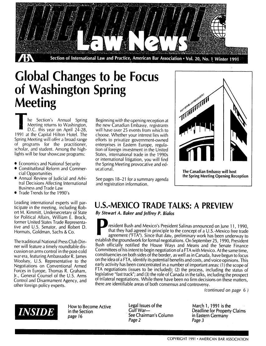 handle is hein.journals/inrnlwnw20 and id is 1 raw text is: Global Changes to be Focus
of Washington Spring

Meeting
lie      Section's  Annual  Spring
Meeting returns to Washington,
D.C. this year on April 24-28,
1991 at the Capital Hilton Hotel. The
Spring Meeting will offer a broad range
of programs for the practitioner,
scholar, and student. Among the high-
lights will be four showcase programs:
* Economics and National Security
 Constitutional Reform and Commer-
cial Opportunities
0 Annual Review of Judicial and Arbi-
tral Decisions Affecting International
Business and Trade Law
0 Trade Trends for the 1990's
Leading international experts will par-
ticipate in the meeting, including Rob-
ert M. Kimmitt, Undersecretary of State
for Political Affairs, William E. Brock,
former United States Trade Representa-
tive and U.S. Senator, and Robert D.
Hormats, Goldman, Sachs & Co.
The traditional National Press Club Din-
ner will feature a timely roundtable dis-
cussion on arms control in the post-cold
war era, featuring Ambassador R. James
Woolsey, U.S. Representative to the
Negotiations on Conventional Armed
Forces in Europe, Thomas R. Graham,
Jr., General Counsel of the U.S. Arms
Control and Disarmament Agency, and
other foreign policy experts.

Beginning with the opening reception at
the new Canadian Embassy, registrants
will have over 25 events from which to
choose. Whether your interest lies with
efforts to privatize government-owned
enterprises in Eastern Europe, regula-
tion of foreign investment in the United
States, international trade in the 1990s
or international litigation, you will find
the Spring Meeting provocative and ed-
ucatonal.                           The Canadian Embassy will host
See pages 18-21 for a summary agenda  the Spring Meeting Opening Reception
and registration information.
U.S.-MEXICO TRADE TALKS: A PREVIEW
By Stewart A. Baker and Jeffrey P. Bialos
P resident Bush and Mexico's President Salinas announced on June 11, 1990,
that they had agreed in principle to the concept of a U.S.-Mexico free trade
agreement (FTA). Since that datt, preliminary work has been underway to
establish the groundwork for formal negotiations. On September 25, 1990, President
Bush officially notified the House Ways and Means and the Senate Finance
Committees of his intent to begin negotiation ofa FTA with Mexico. At the same time,
constituencies on both sides of the border, as well as in Canada, have begun to focus
on the idea of a FTA, identify its potential benefits and costs, and voice opinions. This
early activity has been concentrated in a number of important areas: (1) the scope of
FTA negotiations (issues to be included); (2) the process, including the status of
legislative fast track; and (3) the role of Canada in the talks, including the prospect
of trilateral negotiations. While there have been no firm decisions on these matters,
there are identifiable areas of both consensus and controversy.
(continued on page 6)

How to Become Active
in the Section
page 16

Legal Issues of the
Gulf War-
See Chairman's Column
Page 2

March 1, 1991 is the
Deadline for Property Claims
in Eastern Germany
Page 3

COPYRIGHT 1991 - AMERICAN BAR ASSOCIATION

INSIDE


