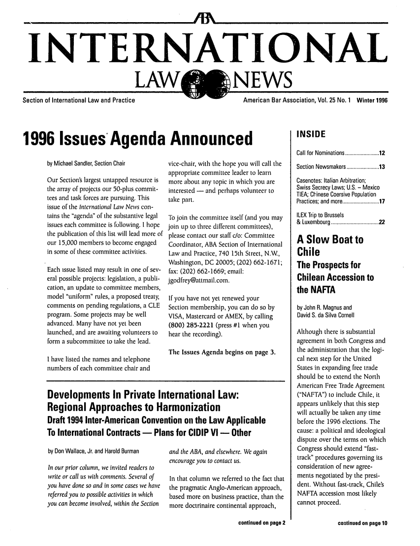 handle is hein.journals/inrnlwnw25 and id is 1 raw text is: INTERNATIONAL

LAW

,)NEWS

Section of International Law  and Practice
1996 Issues Agenda Announce

by Michael Sandier, Section Chair
Our Section's largest untapped resource is
the array of projects our 50-plus commit-
tees and task forces are pursuing. This
issue of the international Law News con-
tains the agenda of tile substantive legal
issues each committee is following. I hope
the publication of this list will lead more of
our 15,000 members to become engaged
in some of these committee activities.
Each issue listed may result in one of sev-
eral possible projects: legislation, a publi-
cation, an update to committee members,
model uniform rules, a proposed treaty,
comments on pending regulations, a CLE
program. Some projects may be well
advanced. Many have not yet been
launched, and are awaiting volunteers to
form a subcommittee to take the lead.
I have listed the names and telephone
numbers of each committee chair and

vice-chair, with the hope y
appropriate committee lead
more about any topic in wl
interested - and perhaps'
take part.
To join the committee itsel
join up to three different c
please contact our staff c/o:
Coordinator, ABA Section
Law and Practice, 740 15t
Washington, DC 20005; (2
fax: (202) 662-1669; email
jgodfrey@attmail.coin.
If you have not yet renewe
Section membership, you c
VISA, Mastercard or AMEX
(800) 285-2221 (press #1
hear the recording).
The Issues Agenda begins

Developments In Private International Law:
Regional Approaches to Harmonization
Draft 1994 Inter-American Convention on the Law App
To International Contracts - Plans for CIDIP VI - Ott

by Don Wallace, Jr. and Harold Burman
In our prior column, we invited readers to
write or call us with comments. Several of
you have done so and in some cases we have
referred you to possible activities in which
you can become involved, within the Section

and the ABA, and elsewhere.
encourage you to contact us.
In that column we referred
the pragmatic Anglo-Amer
based more on business pr
more doctrinaire continent

American Bar Association, Vol. 25 No. 1 Winter 1996
dINSIDE
Call for Nominations ................  12
ou will call the   Section Newsmakers ............... 13
ler to learn
hich you are       Casenotes: Italian Arbitration;
volunteer to       Swiss Secrecy Laws; U.S. - Mexico
TIEA; Clinese Coersive Population
Practices; and more ................... 17
f (and you may    ILEX Trip to Brussels
)m m ittees),      &  Luxembourg .................................. 22
Committee         A  Slow     Boat to
of International
h Street, N.W,     Chile
02) 662-1671;      The Prospects for
Chilean Accession to
the NAFTA
d your
an do so by        by John R. Magnus and
, by calling      David S. da Silva Cornell
when you          Although there is substantial
agreement in both Congress and
s on page 3.       the administration that tile logi-
cal next step for the United
States in expanding free trade
should be to extend the North
American Free Trade Agreement
(NAFTA) to include Chile, it
appears unlikely that this step
will actually be taken any time
licable            before the 1996 elections. The
her                cause: a political and ideological
dispute over the terms on which
We again          Congress should extend fast-
track procedures governing its
consideration of new agree-
to the fact that  ments negotiated by the presi-
ican approach,     dent. Without fast-track, Chile's
actice, than the   NAFTA accession most likely
.at approach,      cannot proceed.

continued an page 10

continued on page 2


