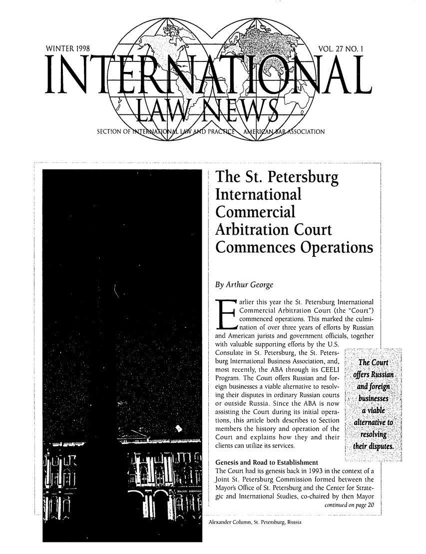 handle is hein.journals/inrnlwnw27 and id is 1 raw text is: VOL. 27 NO. 1
[AL

The St. Petersburg
International
Commercial
Arbitration Court
Commences Operations
By Arthur George
E arlier this year the St. Petersburg International
Commercial Arbitration Court (the Court)
commenced operations. This marked the culmi-
nation of over three years of efforts by Russian
and American jurists and government officials, together
with valuable supporting efforts by the U.S.
Consulate in St. Petersburg, the St. Peters-
burg International Business Association, and,  The C
most recently, the ABA through its CEELI
Program. The Court offers Russian and for-  offers R
eign businesses a viable alternative to resolv-  andfo
ing their disputes in ordinary Russian courts
or outside Russia. Since the ABA is now
assisting the Court during its initial opera-  a via
tions, this article both describes to Section  . alterna
members the history and operation of the
Court and explains how they and their      resoF
clients can u.tilize its services,       their d 

Genesis and Road to Establishment
The Court had its genesis back in 1993 in the c
Joint St. Petersburg Commission formed be
Mayor's Office of St. Petersburg and the Center
gic and International Studies, co-chaired by t
contirue

context of a
etween the
r for Strate-
hen Mayor
d on page 20

Alexander Colunn, St. Petersburg, Russia

ussian..
reign,
esses
ble
tvi e to'
vi
iputes.



