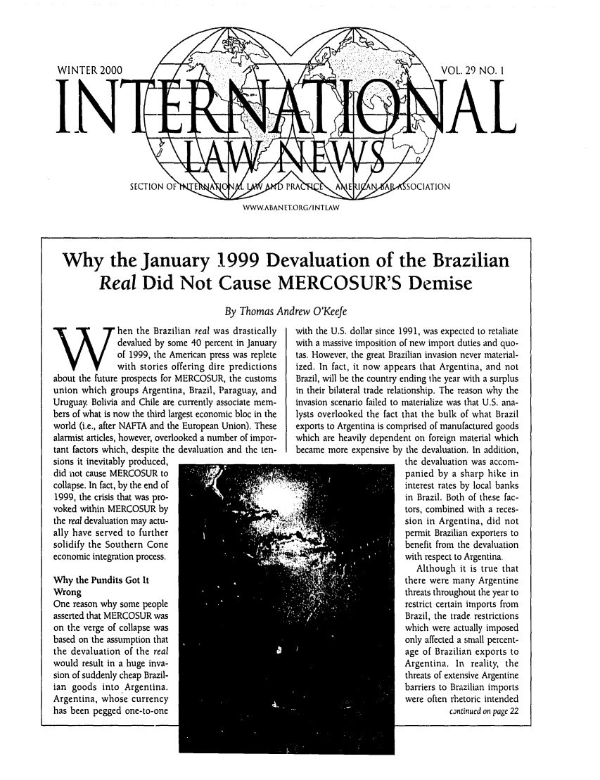 handle is hein.journals/inrnlwnw29 and id is 1 raw text is: VOL. 29 NO. I
[AL

WWW.ABAN E1ORG/I NTLAW

Why the January 1999 Devaluation of the Brazilian
Real Did Not Cause MERCOSUR'S Demise
By Thomas Andrew O'Keefe

W hen the Brazilian real was drastically
~devalued by some 40 percent in January
of 1999, the American press was replete
with stories offering dire predictions
about the future prospects for MERCOSUR, the customs
union which groups Argentina, Brazil, Paraguay, and
Uruguay. Bolivia and Chile are currently associate mem-
bers of what is now the third largest economic bloc in the
world (i.e., after NAFTA and the European Union). These
alarmist articles, however, overlooked a number of impor-
tant factors which, despite the devaluation and the ten-
sions it inevitably produced,
did not cause MERCOSUR to
collapse. In fact, by the end of
1999, the crisis that was pro-
voked within MERCOSUR by
the real devaluation may actu-
ally have served to further
solidify the Southern Cone
economic integration process.
Why the Pundits Got It
Wrong
One reason why some people
asserted that MERCOSUR was
on the verge of collapse was
based on the assumption that
the devaluation of the real
would result in a huge inva-
sion of suddenly cheap Brazil-
ian goods into .Argentina.
Argentina, whose currency
has been pegged one-to-one

with the U.S. dollar since 1991, was expected to retaliate
with a massive imposition of new import duties and quo-
tas. However, the great Brazilian invasion never material-
ized. In fact, it now appears that Argentina, and not
Brazil, will be the country ending the year with a surplus
in their bilateral trade relationship. The reason why the
invasion scenario failed to materialize was that U.S. ana-
lysts overlooked the fact that the bulk of what Brazil
exports to Argentina is comprised of manufactured goods
which are heavily dependent on foreign material which
became more expensive by the devaluation. In addition,
the devaluation was accom-
panied by a sharp hike in
interest rates by local banks
in Brazil. Both of these fac-
tors, combined with a reces-
sion in Argentina, did not
permit Brazilian exporters to
benefit from the devaluation
with respect to Argentina.
Although it is true that
there were many Argentine
threats throughout the year to
restrict certain imports from
Brazil, the trade, restrictions
which were actually imposed
only affected a small percent-
age of Brazilian exports to
Argentina. In reality, the
threats of extensive Argentine
barriers to Brazilian imports
were often rhetoric intended
continued on page 22


