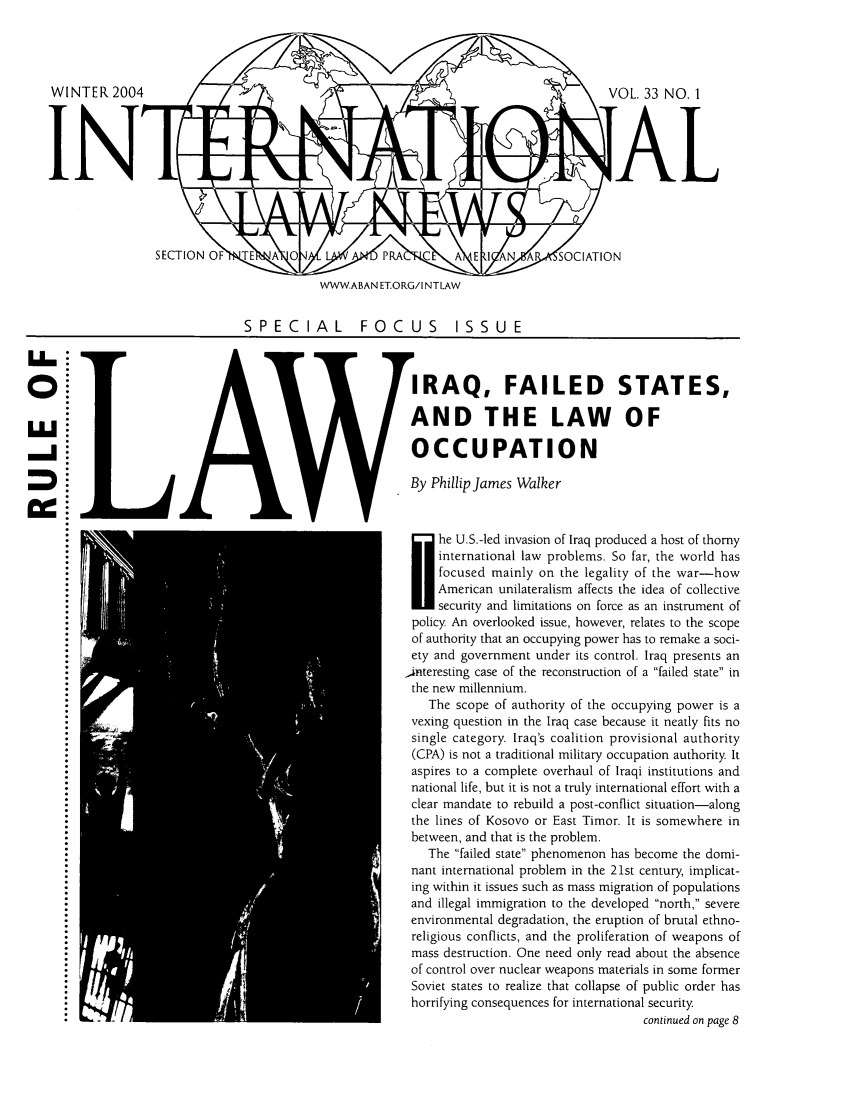 handle is hein.journals/inrnlwnw33 and id is 1 raw text is: WWWA
SPECIAL

VOL. 33 NO.1
IAL
,W  P A   A  I N        OCIATION
BAN ET.ORG/I NTLAW
FOCUS         ISSUE
IRAQ, FAILED STATES,
AND THE LAW OF
OCCUPATION
By PhillipJames Walker
he U.S.-led invasion of Iraq produced a host of thorny
international law problems. So far, the world has
focused mainly on the legality of the war-how
American unilateralism affects the idea of collective
security and limitations on force as an instrument of
policy An overlooked issue, however, relates to the scope
of authority that an occupying power has to remake a soci-
ety and government under its control. Iraq presents an
,interesting case of the reconstruction of a failed state in
the new millennium.
The scope of authority of the occupying power is a
vexing question in the Iraq case because it neatly fits no
single category. Iraq's coalition provisional authority
(CPA) is not a traditional military occupation authority It
aspires to a complete overhaul of Iraqi institutions and
national life, but it is not a truly international effort with a
clear mandate to rebuild a post-conflict situation-along
the lines of Kosovo or East Timor. It is somewhere in
between, and that is the problem.
The failed state phenomenon has become the domi-
nant international problem in the 21st century, implicat-
ing within it issues such as mass migration of populations
and illegal immigration to the developed north, severe
environmental degradation, the eruption of brutal ethno-
religious conflicts, and the proliferation of weapons of
mass destruction. One need only read about the absence
of control over nuclear weapons materials in some former
Soviet states to realize that collapse of public order has
horrifying consequences for international security
continued on page 8


