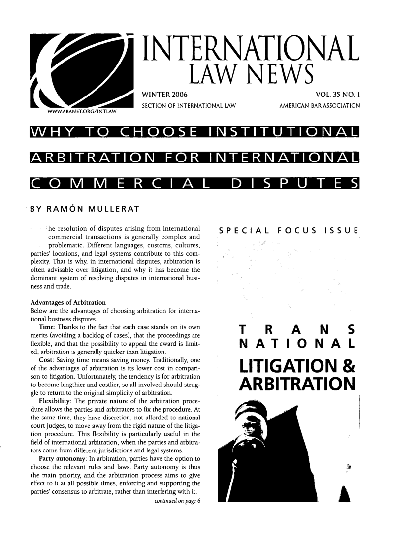 handle is hein.journals/inrnlwnw35 and id is 1 raw text is: INTERNATIONAL
LAW NEWS
WINTER2006      VOL. 35 NO. 1
SECTION OF INTERNATIONAL LAW  AMERICAN BAR ASSOCIATION
WWWABANET.ORG/I NTLAW
WHT    CHOS INTTTOAL
ARBITRATO   FOR ITRATIOAL
CO     E  CAL DIPUE

BY RAMON MULLERAT

!he resolution of disputes arising from international
commercial transactions is generally complex and
problematic. Different languages, customs, cultures,
parties' locations, and legal systems contribute to this com-
plexity. That is why, in international disputes, arbitration is
often advisable over litigation, and why it has become the
dominant system of resolving disputes in international busi-
ness and trade.
Advantages of Arbitration
Below are the advantages of choosing arbitration for interna-
tional business disputes.
Time: Thanks to the fact that each case stands on its own
merits (avoiding a backlog of cases), that the proceedings are
flexible, and that the possibility to appeal the award is limit-
ed, arbitration is generally quicker than litigation.
Cost: Saving time means saving money Traditionally, one
of the advantages of arbitration is its lower cost in compari-
son to litigation. Unfortunately, the tendency is for arbitration
to become lengthier and costlier, so all involved should strug-
gle to return to the original simplicity of arbitration.
Flexibility: The private nature of the arbitration proce-
dure allows the parties and arbitrators to fix the procedure. At
the same time, they have discretion, not afforded to national
court judges, to move away from the rigid nature of the litiga-
tion procedure. This flexibility is particularly useful in the
field of international arbitration, when the parties and arbitra-
tors come from different jurisdictions and legal systems.
Party autonomy: In arbitration, parties have the option to
choose the relevant rules and laws. Party autonomy is thus
the main priority, and the arbitration process aims to give
effect to it at all possible times, enforcing and supporting the
parties' consensus to arbitrate, rather than interfering with it.
continued on page 6

SPECIAL

FOCUS

ISSUE

T R A N S
NATIONAL
LITIGATION &
ARBITRATION


