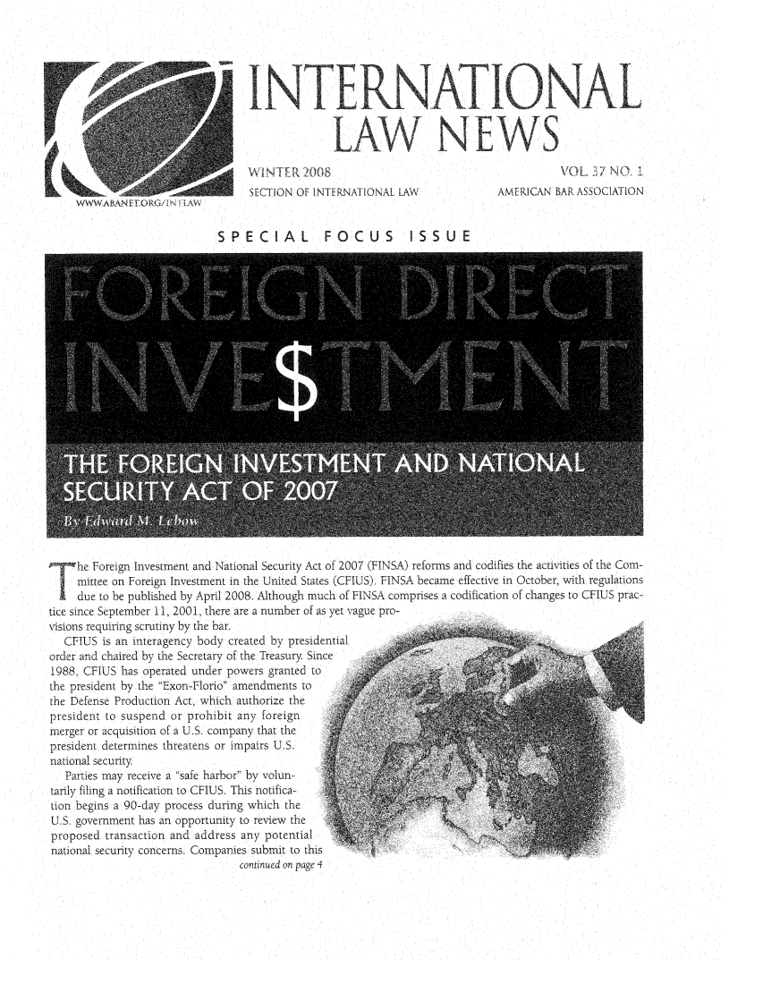 handle is hein.journals/inrnlwnw37 and id is 1 raw text is: SINTE
LAW NEWS
SECTION OF INTERNATIONAL LAW               AMERICAN BAR ASSOCIATION
wW&ABA&N rTcRG!/ N 4t,&%
SPECIAL            FOCUS          ISSUE
The Foreign Investment and National Security Act of 2007 (FINSA) reforms and codifies the activities of the Com-
mittee on Foreign Investment in the United States (CFIUS). FINSA became effective in October, with regulations
due to be published by April 2008. Although much of FINSA comprises a codification of changes to CFIUS prac-
tice since September 11, 2001, there are a number of as yet vague pro-
visions requiring scrutiny by the bar.
CFIUS is an interagency body created by presidential
order and chaired by the Secretary of the Treasury. Since
1988, CFIUS has operated under powers granted to
the president by the Exon-Florio amendments to
the Defense Production Act, which authorize the
president to suspend or prohibit any foreign
merger or acquisition of a U.S. company that the
president determines threatens or impairs U.S.
national security
Parties may receive a safe harbor by volun-
tarily filing a notification to CFIUS. This notifica-
tion begins a 90-day process during which the
U.S. government has an opportunity to review the
proposed transaction and address any potential
national security concerns. Companies submit to this
continued on page 4


