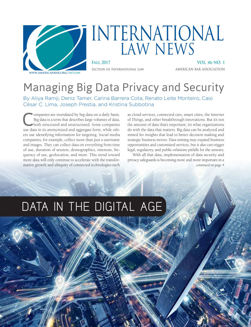 handle is hein.journals/inrnlwnw46 and id is 1 raw text is: 







INTERNATIONAL


              LAW NEWS


W W WAME RICAN BARORG/1.


FALL 2017
SECTION OF INTERNATIONAL LAW


          VOL  46 NO.  1
AMERICAN BAR ASSOCIATION


Managing Big Data Privacy and Security

By  Aliya Ramji,  Deniz  Tamer,   Carina  Barrera  Cota,  Renato   Leite  Monteiro,  Caio
Cesar  C. Lima,  Joseph Prestia, and Kristina Subbotina


Companies are   inundated by big data on a daily basis.
     Big data is a term that describes large volumes of data,
     both structured and unstructured. Some companies
use data in its anonymized and aggregate form, while oth-
ers use identifying information for targeting. Social media
companies, for example, collect more than just a username
and images. They can collect data on everything from time
of use, duration of session, demographics, interests, fre-
quency of use, geolocation, and more. This trend toward
more data will only continue to accelerate with the transfor-
mative growth and ubiquity of connected technologies such


as cloud services, connected cars, smart cities, the Internet
of Things, and other breakthrough innovations. But it's not
the amount of data that's important; it's what organizations
do with the data that matters. Big data can be analyzed and
mined for insights that lead to better decision making and
strategic business moves. Data mining may expand business
opportunities and customized services, but it also can trigger
legal, regulatory, and public-relations pitfalls for the unwary
  With all that data, implementation of data security and
privacy safeguards is becoming more and more important in a
                                 continucd on page 4


