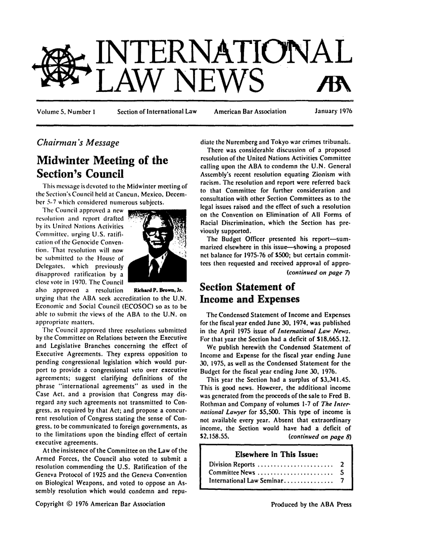 handle is hein.journals/inrnlwnw5 and id is 1 raw text is: jINTERNATIONAL
LAW NEWS                      M\
Volume S. Number I  Section of International Law  American Bar Association  January 1976

Chairman's Message
Midwinter Meeting of the
Section's Council
This message is devoted to the Midwinter meeting of
the Section's Council held at Cancun, Mexico, Decem-
ber 5-7  hich considered numerous subjects.
The Council approved a new
resolulion and report drafted
by its United Nations Activities
Committee. urging U.S. ratifi-
cation of the Genocide Conven-
tion. That resolution will now
be submitted to the House of'
Delegates. which previously
disapproved ratification by a
close vote in 1970. The Council
also approved  a resolution   Rkhad P. Brown, Jr.
urging that the ABA seek accreditation to the U.N.
Economic and Social Council (ECOSOC) so as to be
able to submit the views of the ABA to the U.N. on
appropriate matters.
The Council approved three resolutions submitted
by the Committee on Relations between the Executive
and Legislative Branches concerning the effect of
Executive Agreements. They express opposition to
pending congressional legislation which would pur-
port to provide a congressional veto over executive
agreements; suggest clarifying definitions of the
phrase international agreements as used in the
Case Act. and a provision that Congress may dis-
regard any such agreements not transmitted to Con-
gress, as required by that Act; and propose a concur-
rent resolution of Congress stating the sense of Con.
gress. to be communicated to foreign governments, as
to the limitations upon the binding effect of certain
executive agreements.
At the insistence of the Committee on the Law of the
Armed Forces, the Council also voted to submit a
resolution commending the U.S. Ratification of the
Geneva Protocol of 1925 and the Geneva Convention
on Biological Weapons, and voted to oppose an As-
sembly resolution which would condemn and repu.
Copyright © 1976 American Bar Association

diate the Nuremberg and Tokyo war crimes tribunals.
There was considerable discussion of a proposed
resolution of the United Nations Activities Committee
calling upon the ABA to condemn the U.N. General
Assembly's recent resolution equating Zionism with
racism. The resolution and report were referred back
to that Committee for further consideration and
consultation with other Section Committees as to the
legal issues raised and the effect of such a resolution
on the Convention on Elimination of All Forms of
Racial Discrimination, which the Section has pre.
viously supported.
The Budget Officer presented his report-sum-
marized elsewhere in this issue-showing a proposed
net balance for 1975-76 of S500; but certain commit-
tees then requested and received approval of appro-
(continued on page 7)
Section Statement of
Income and Expenses
The Condensed Statement of Income and Expenses
for the fiscal year ended June 30, 1974, was published
in the April 1975 issue of International Law News.
For that year the Section had a deficit of $18.665.12.
We publish herewith the Condensed Statement of
Income and Expense for the fiscal year ending June
30, 1975, as well as the Condensed Statement for the
Budget for the fiscal year ending June 30, 1976.
This year the Section had a surplus of $3.341.45.
This is good news. However, the additional income
was generated from the proceeds of the sale to Fred B.
Rothman and Company of volumes 1-7 of The Inter-
national Lawyer for 55,500. This type of income is
not available every year. Absent that extraordinary
income, the Section would have had a deficit of
$2,158.55.                (continued on page 8)
Elsewhere in This Issue:
Division Reports  .......................  2
Committee News  .......................  5
International Law  Seminar ...............  7

Produced by the ABA Press


