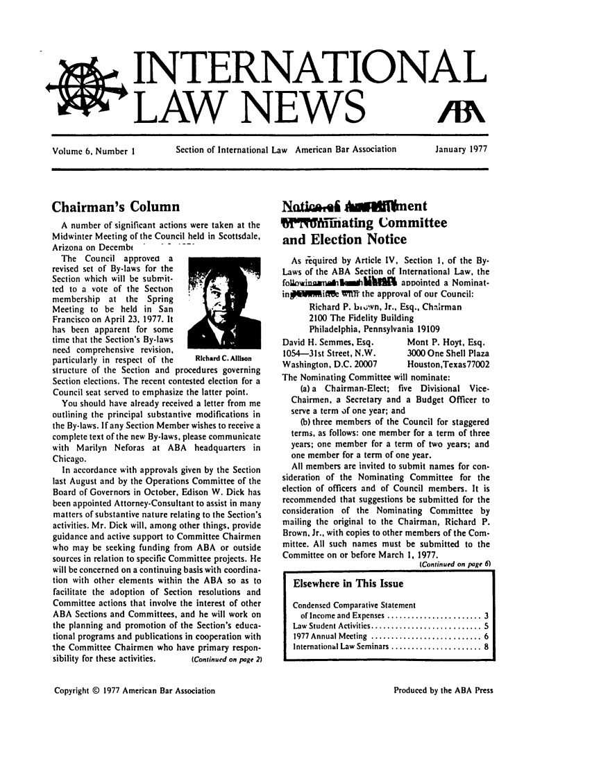 handle is hein.journals/inrnlwnw6 and id is 1 raw text is: INTERNATIONAL
LAW NEWS
Volume 6. Number I    Section of International Law American Bar Association  January 1977

Chairman's Column
A number of significant actions were taken at the
Midwinter Meeting of the Council held in Scottsdale,
Arizona on Decemb       ......
The Council approvea a
revised set of By.laws for the
Section which will be submit-
ted to a vote of the Section
membership at the Spring
Meeting to be held in San
Francisco on April 23, 1977. It
has been apparent for some
time that the Section's By-laws
need comprehensive revision,
particularly in respect of the  RichardC.Allison
structure of the Section and procedures governing
Section elections. The recent contested election for a
Council seat served to emphasize the latter point.
You should have already received a letter from me
outlining the principal substantive modifications in
the By-laws. If any Section Member wishes to receive a
complete text of the new By-laws, please communicate
with Marilyn Neforas at ABA headquarters in
Chicago.
In accordance with approvals given by the Section
last August and by the Operations Committee of the
Board of Governors in October, Edison W. Dick has
been appointed Attorney-Consultant to assist in many
matters of substantive nature relating to the Section's
activities. Mr. Dick will, among other things, provide
guidance and active support to Committee Chairmen
who may be seeking funding from ABA or outside
sources in relation to specific Committee projects. He
will be concerned on a continuing basis with coordina-
tion with other elements within the ABA so as to
facilitate the adoption of Section resolutions and
Committee actions that involve the interest of other
ABA Sections and Committees, and he will work on
the planning and promotion of the Section's educa-
tional programs and publications in cooperation with
the Committee Chairmen who have primary respon-
sibility for these activities.  (Continued on page 2)

Nat!Q%41 Aw mollent
x ihating Committee
and Election Notice
As required by Article IV, Section 1, of the By-
Laws of the ABA Section of International Law, the
foibaingana13mwiMhUkL annointed a Nominat-
in#.4V~iff& WTth the approval of our Council:
Richard P. ba,;wn, Jr., Esq., Ch.Arman
2100 The Fidelity Building
Philadelphia, Pennsylvania 19109
David H. Semmes, Esq.       Mont P. Hoyt, Esq.
1054-31st Street, N.W.      3000 One Shell Plaza
Washington, D.C. 20007      Houston,Texas77002
The Nominating Committee will nominate:
(a) a Chairman-Elect; five Divisional Vice-
Chairmen, a Secretary and a Budget Officer to
serve a term of one year; and
(b) three members of the Council for staggered
terms, as follows: one member for a term of three
years; one member for a term of two years; and
one member for a term of one year.
All members are invited to submit names for con-
sideration of the Nominating Committee for the
election of officers and of Council members. It is
recommended that suggestions be submitted for the
consideration of the Nominating Committee by
mailing the original to the Chairman, Richard P.
Brown. Jr., with copies to other members of the Com-
mittee. All such names must be submitted to the
Committee on or before March 1, 1977.
(Continued on page 6)
Elsewhere in This Issue
Condensed Comparative Statement
of Income and Expenses ....................... 3
Law  Student Activities ........................... 5
1977 Annual M eeting  ........................... 6
International Law  Seminars ...................... 8

Copyright © 1977 American Bar Association

Produced by the ABA Press


