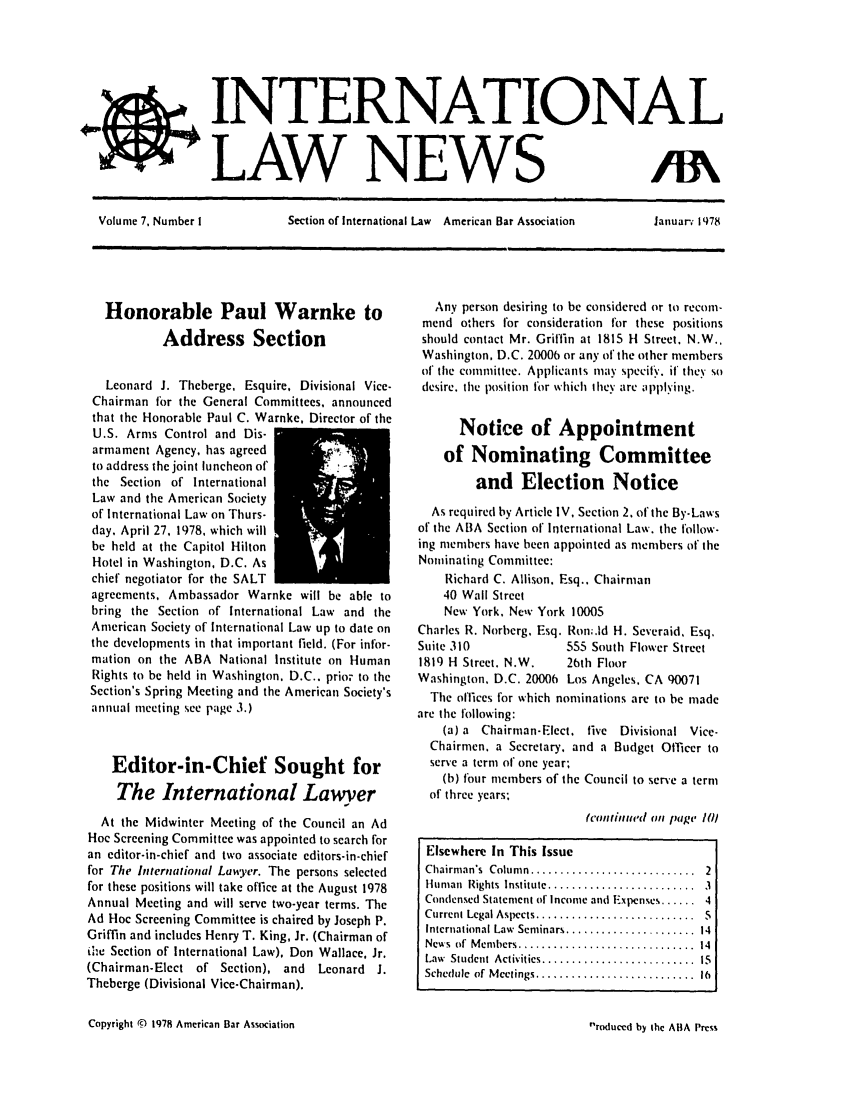 handle is hein.journals/inrnlwnw7 and id is 1 raw text is: INTERNA.TIONAL
LAW NEWS                          If\
Volume 7, Number I  Section of International Law  American Bar Association  Januar. 1978

Honorable Paul Warnke to
Address Section
Leonard J. Theberge, Esquire, Divisional Vice-
Chairman for the General Committees, announced
that the Honorable Paul C. Warnke, Director of the
U.S. Arms Control and Dis-
armament Agency, has agreed
to address the joint luncheon of'
the Section of International
Law and the American Society
of International Law on Thurs-
day, April 27, 1978, which will
be held at the Capitol Hilton
Hotel in Washington, D.C. As
chief negotiator for the SALT
agreements, Ambassador Warnke will be able to
bring the Section of International Law and the
American Society of International Law up to date on
the developments in that important field. (For infor-
mation on the ABA National Institute on Human
Rights to be held in Washington. D.C.. prior to the
Section's Spring Meeting and the American Society's
annual meeting see page 3.)
Editor-in-Chief Sought for
The International Lawyer
At the Midwinter Meeting of the Council an Ad
Hoc Screening Committee was appointed to search for
an editor-in-chief and two associate editors-in-chief
for The International Lawy5,er. The persons selected
for these positions will take office at the August 1978
Annual Meeting and will serve two-year terms. The
Ad Hoc Screening Committee is chaired by Joseph P.
Griffin and includes Henry T. King, Jr. (Chairman of
Ohw Section of International Law), Don Wallace, Jr.
(Chairman-Elect of Section), and Leonard J.
Theberge (Divisional Vice-Chairman).

Any person desiring to be considered or to recomi-
mend others for consideration for these positions
should contact Mr. Grillin at 1815 H Street, N.W.,
Washington, D.C. 20006 or any of the other members
of the committee. Applicants may specifyv. if' they so
desire, the position for which they are applying.
Notice of Appointment
of Nominating Committee
and Election Notice
As required by Article IV, Section 2. of the By-Laws
of the ABA Section of International Law. the follow-
ing members have been appointed as members of the
Nominating Committee:
Richard C. Allison. Esq.. Chairman
40 Wall Street
New York. New York 10005
Charles R. Norberg, Esq. Ron;.Id H. Severaid, Esq,
Suite 310               5S5 South Flower Street
1819 H Street. N.W.     26th Floor
Washington. D.C. 20006 Los Angeles. CA 90071
The offices for which nominations are to be made
are the following:
(a) a Chairman-Elect. five  Divisional Vice.
Chairmen, a Secretary. and a Budget Officer to
serve a term of one year;
(b) four members of the Council to serve a term
of three years;
(continuedl (III page i01
Elsewhere In This Issue
Chairman's  Colum n ............................  2
Human  Rights  Institute .........................  3
Condensed Statement of Income and Expcnses ...... 4
Current Legal Aspects ...........................  S
International Law  Seminars ......................  14
News  of  M embers ..............................  14
Law  Student  Activities .......................... IS
Schedule  of  M eetings ............. .............  16

Copyright © 1978 American Bar Association

roduced by the ABA Press


