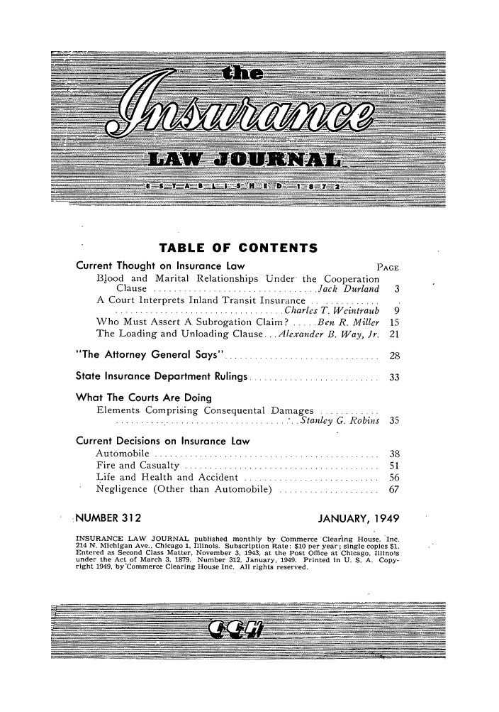 handle is hein.journals/inslj11 and id is 1 raw text is: TABLE OF CONTENTS
Current Thought on Insurance Law                             PAGE
Blood and Marital Relationships Under the Cooperation
C lause  ................................. Jack  D urland  3
A Court Interprets Inland Transit Insurance .............
.................................. Charles  T. W eintraub  9
Who Must Assert A Subrogation Claim? ..... Ben R. Miller  15
The Loading and Unloading Clause... Alexander B. Way, Jr. 21
The  Attorney  G eneral Says ... ...........................  28
State  Insurance  Department Rulings ..........................  33
What The Courts Are Doing
Elements Comprising Consequental Damages ............
........... ......................... Stanley G. Robins 35
Current Decisions on Insurance Law
A u tom o b ile  .............................................  38
F ire  and  C asualty  .......................................  51
Life  and  H ealth  and  Accident  . ..........................  56
Negligence  (Other  than  Automobile)  ....................  67
NUMBER 312                                       JANUARY, 1949
INSURANCE LAW JOURNAL published monthly by Commerce Clearing House, Inc.
214 N. Michigan Ave., Chicago 1, Illinois. Subscription Rate: $10 per year; single copies $1.
Entered as Second Class Matter, November 3, 1943, at the Post Office at Chicago, Illinois
under the Act of March 3, 1879. Number 312, January, 1949. Printed In U. S. A. Copy-
right 1949, by'Commerce Clearing House Inc. All rights reserved.
-....... ..


