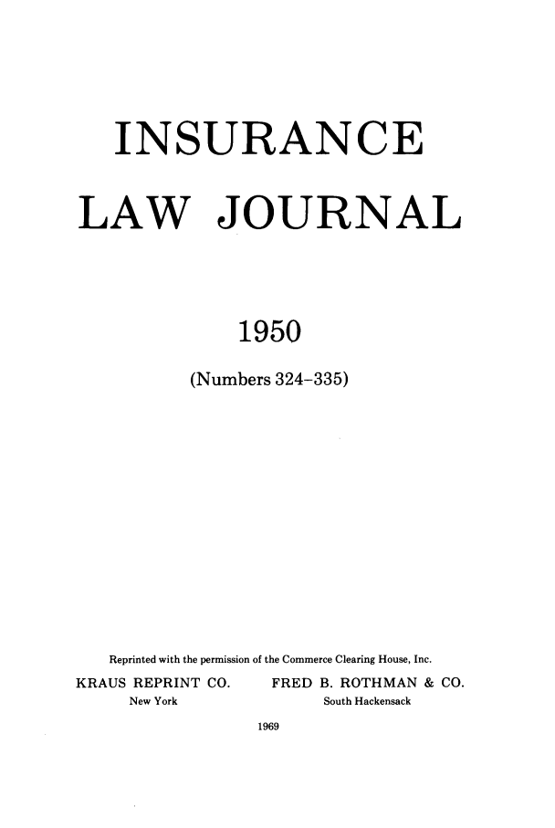 handle is hein.journals/inslj12 and id is 1 raw text is: INSURANCE
LAW JOURNAL
1950
(Numbers 324-335)

Reprinted with the permission of the Commerce Clearing House, Inc.
KRAUS REPRINT CO.                 FRED B. ROTHMAN & CO.
New York                          South Hackensack


