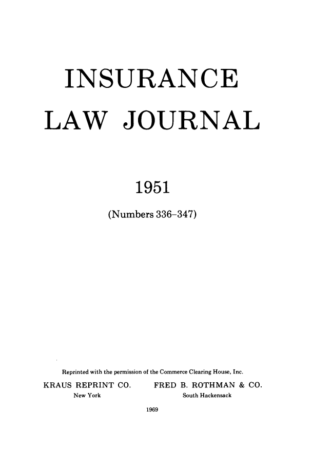 handle is hein.journals/inslj13 and id is 1 raw text is: INSURANCE

LAW

JOURNAL

1951
(Numbers 336-347)

Reprinted with the permission of the Commerce Clearing House, Inc.
KRAUS REPRINT CO.                 FRED B. ROTHMAN & CO.
New York                          South Hackensack


