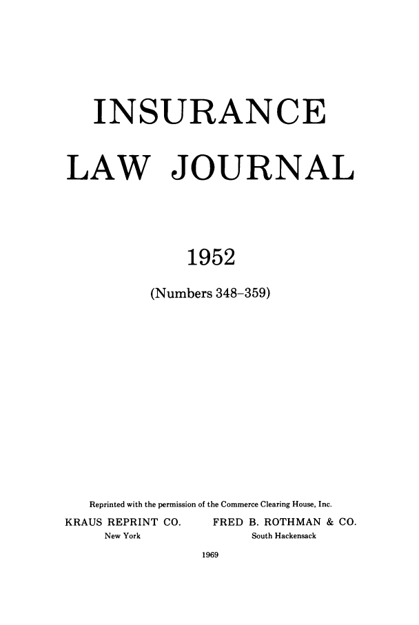 handle is hein.journals/inslj14 and id is 1 raw text is: INSURANCE
LAW JOURNAL
1952
(Numbers 348-359)

Reprinted with the permission of the Commerce Clearing House, Inc.
KRAUS REPRINT CO.                 FRED B. ROTHMAN & CO.
New York                          South Hackensack


