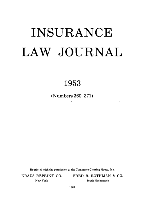 handle is hein.journals/inslj15 and id is 1 raw text is: INSURANCE
LAW JOURNAL
1953
(Numbers 360-371)

Reprinted with the permission of the Commerce Clearing House, Inc.
KRAUS REPRINT CO.                   FRED B. ROTHMAN & CO.
New York                            South Hackensack



