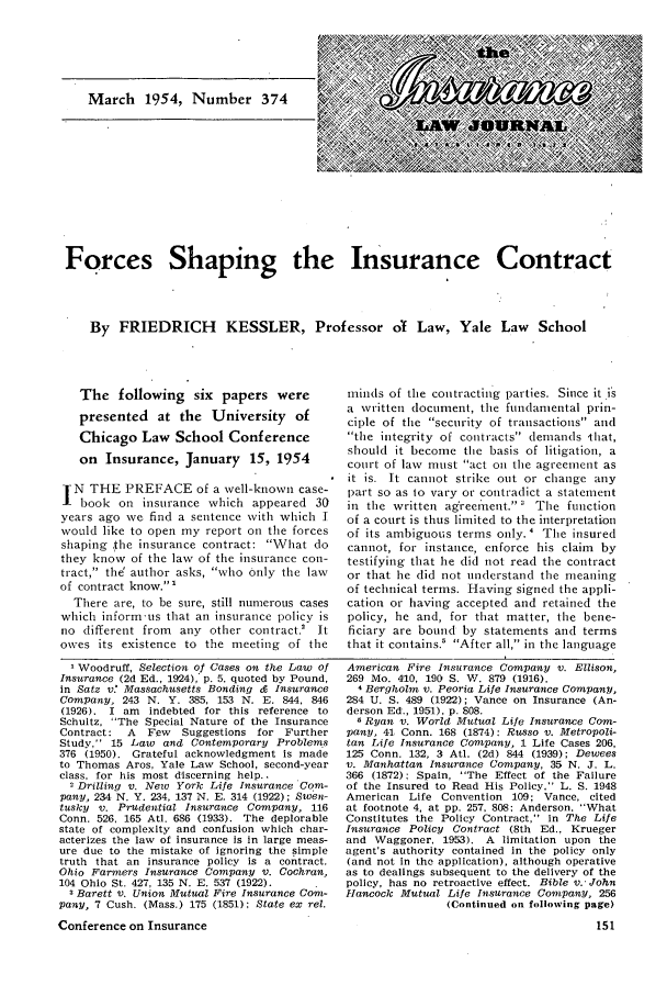 handle is hein.journals/inslj16 and id is 151 raw text is: Forces Shaping the Insurance Contract
By FRIEDRICH KESSLER, Professor ol Law, Yale Law School

The following six papers were
presented at the University of
Chicago Law School Conference
on Insurance, January 15, 1954
N THE PREFACE of a well-known case-
book on insurance which appeared 30
years ago we find a sentence with which I
would like to open my report on the forces
shaping the insurance contract: What do
they know of the law of the insurance con-
tract, the' author asks, who only the law
of contract know.'
There are, to be sure, still numerous cases
which inform us that an insurance policy is
no different from any other contract.' It
owes its existence to the meeting of the

minds of the contracting parties. Since it is
a written document, the fundamental prin-
ciple of the security of transactions and
the integrity of contracts demands that,
should it become the basis of litigation, a
court of law must act on the agreement as
it is. It cannot strike out or change any
part so as 1o vary or contradict a statement
in the written ag'recment.  The function
of a court is thus limited to the interpretation
of its ambiguous terms only. ' The insured
cannot, for instance, enforce his claim by
testifying that he did not read the contract
or that he did not understand the meaning
of technical terms. Having signed the appli-
cation or having accepted and retained the
policy, he and, for that matter, the bene-
ficiary are bound by statements and terms
that it contains.' After all, in the language

Woodruff, Selection of Cases on the Law of
Insurance (2d Ed., 1924), p. 5, quoted by Pound,
in Satz v.' Massachusetts Bonding c Insurance
Company, 243 N. Y. 385, 153 N. E. 844, 846
(1926). I am  indebted for this reference to
Schultz, The Special Nature of the Insurance
Contract:  A  Few   Suggestions for Further
Study, 15 Law and Contemporary Problems
376 (1950). Grateful acknowledgment is made
to Thomas Aros, Yale Law School, second-year
class, for his most discerning help..
-Drilling v. New York Life Insurance Com-
pany, 234 N. Y. 234, 137 N. E. 314 (1922); Swen-
tusky v. Prudential Insurance Company, 116
Conn. 526, 165 Atl. 686 (1933). The deplorable
state of complexity and confusion which char-
acterizes the law of insurance is in large meas-
ure due to the mistake of ignoring the simple
truth that an insurance policy is a contract.
Ohio Farmers Insurance Company v. Cochran,
104 Ohio St. 427, 135 N. E. 537 (1922).
3 Barett v. Union Mutual Fire Insurance Com-
pany, 7 Cush. (Mass.) 175 (1851); State ex rel.
Conference on Insurance

American Fire Insurance Company v. Ellison,
269 Mo. 410, 190 S. W. 879 (1916).
4 Bergholm v. Peoria Life Insurance Company,
284 U. S. 489 (1922); Vance on Insurance (An-
derson Ed., 1951), p. 808.
5Ryan v. World Mutual Life Insurance Com-
pany, 41 Conn. 168 (1874): Russo v. Metropoli-
tan Life Insurance Company, 1 Life Cases 206,
125 Conn. 132, 3 Atil. (2d) 844 (1939); Dewees
v. Manhattan Insurance Company, 35 N. J. L.
366 (1872): Spain, The Effect of the Failure
of the Insured to Read His Policy, L. S. 1948
American Life Convention 109; Vance, cited
at footnote 4, at pp. 257, 808: Anderson, What
Constitutes the Policy Contract, in The Life
Insurance Policy Contract (8th Ed., Krueger
and Waggoner, 1953). A limitation upon the
agent's authority contained in the policy only
(and not in the application), although operative
as to dealings subsequent to the delivery of the
policy, has no retroactive effect. Bible v. John
Hancock Mutual Life Insurance Company, 256
(Continued on following page)


