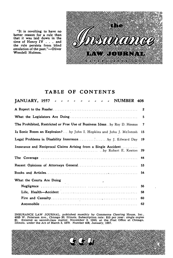handle is hein.journals/inslj19 and id is 1 raw text is: It is revolting to have no
better reason for a rule than
that it was laid down in the  0:K
time of Henry IV  . . . and
the rule persists from  blind
emulation of the past.-Oliver
Wendell Holmes.
TABLE OF CONTENTS
JANUARY, 1957              ..         .   .   .  .   .-  NUMBER       408
A Report to the Reader                ...........                        2
What the Legislators Are Doing ......................................   5
The Prohibited, Restricted or Free Use of Business Ideas., by Ray D. Henson  7
Is Sonic Boom an Explosion? .... by John I. Hopkins and John J. Mcntosh  15
Legal Problems in Disability Insurance.... .......    by J. Edward Day  19
Insurance and Reciprocal Claims Arising from a Single Accident ........
.....................................by Robert E. Keeton 29
The Coverage ..................     ..............     ................ 44
Recent Opinions of Attorneys General...........................         53
Books and Articles......................... 54
What the Courts Are Doing
Negligence                                ..................... 56
Life, Health-Accident               ........................... 58
Fire and Casualty............. ...............                      60
Automobile ........... ...................................... 62
INSURANCE LAW JOURNAL, published monthly by Commerce Clearing House, Inc.,
4025 W. Peterson Ave., Chicago 30, Illinois. Subscription rate: $10 per year; single copies
$1. Entered as second-class matter, November 3, 1943, at the Post Office at Chicago,
Illinois. under the Act of March 3, 1879. Number 408, January, 1957.



