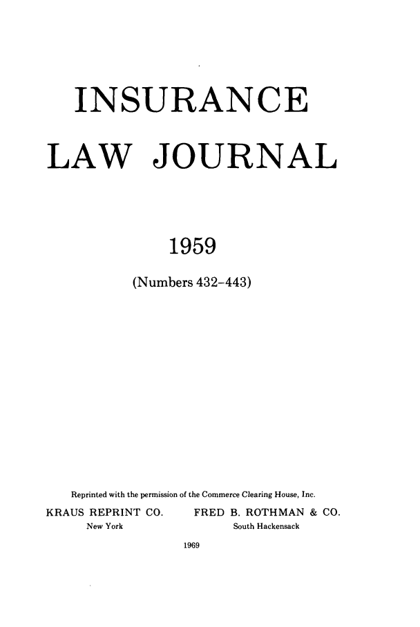 handle is hein.journals/inslj21 and id is 1 raw text is: INSURANCE

LAW

JOURNAL

1959
(Numbers 432-443)

Reprinted with the permission of the Commerce Clearing House, Inc.
KRAUS REPRINT CO.                  FRED B. ROTHMAN & CO.
New York                           South Hackensack


