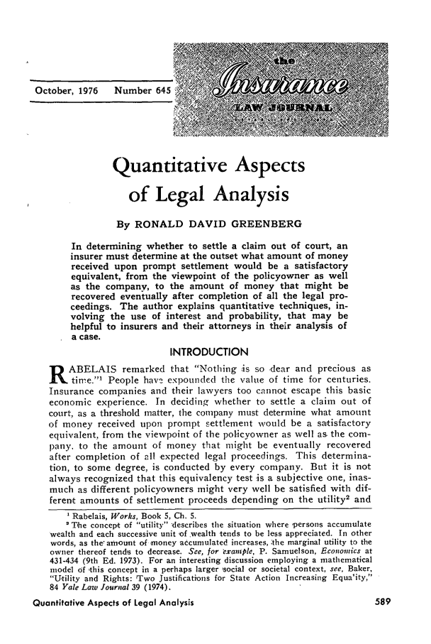 handle is hein.journals/inslj38 and id is 589 raw text is: October, 1976    Number 645

Quantitative Aspects
of Legal Analysis
By RONALD DAVID GREENBERG
In determining whether to settle a claim out of court, an
insurer must determine at the outset what amount of money
received upon prompt settlement would be a satisfactory
equivalent, from the viewpoint of the policyowner as well
as the company, to the amount of money that might be
recovered eventually after completion of all the legal pro-
ceedings. The author explains quantitative techniques, in-
volving the use of interest and probability, that may be
helpful to insurers and their attorneys in their analysis of
a case.
INTRODUCTION
R ABELAIS remarked that Nothing is so dear and precious as
time.' People havy expounded the value of time for centuries.
Insurance companies and their lawyers too cannot escape this basic
economic experience. In deciding whether to settle a claim out of
court, as a threshold matter, the company must determine what amount
of money received upon prompt settlement would be a satisfactory
equivalent, from the viewpoint of the policyowner as well as the com-
pany, to the amount of money that might be eventually recovered
after completion of all expected legal proceedings. This determina-
tion, to some degree, is conducted by every company. But it is not
always recognized that this equivalency test is a subjective one, inas-
much as different policyowners might very well be satisfied with dif-
ferent amounts of settlement proceeds depending on the utility2 and
Rabelais, Works, Book 5, Ch. 5.
The concept of utility 4escribes the situation where persons accumulate
wealth and each successive unit of wealth tends to be less appreciated. In other
words, as the7 amount of money accumulated increases, the marginal utility to the
owner thereof tends to decrease. See, for example, P. Samuelson, Economics at
431-434 (9th Ed. 1973). For an interesting discussion employing a mathematical
model of ,this concept in a perhaps larger social or societal context, see, Baker,
Utility and Rights: 'Two Justifications for State Action Increasing Equa'ity,
84 Yale Law Journal 39 (1974).
Quantitative Aspects of Legal Analysis


