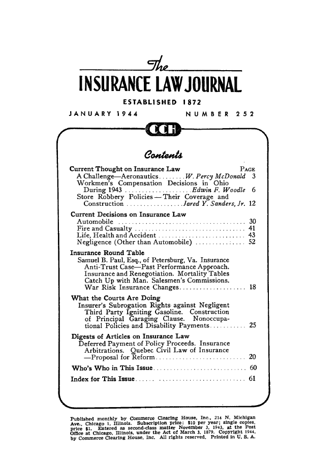 handle is hein.journals/inslj6 and id is 1 raw text is: INSURANCE LAWJOURNAL
ESTABLISHED       1872
JANUARY 1944                       NUMBER        252
Current Thought on Insurance Law                  PAGE
A Challenge-Aeronautics ........ W. Percy McDonald  3
Workmen's Compensation Decisions in Ohio
During 1943 .................... Edwin F. Woodle 6
Store Robbery Policies- Their Coverage and
Construction ................. Jared Y. Sanders, Jr. 12
Current Decisions on Insurance Law
A utom obile  ......................................  30
Fire  and  Casualty  ...................... ..........  41
Life, H ealth and Accident .......................... 43
Negligence (Other than Automobile) .............. 52
Insurance Round Table
Samuel B. Paul, Esq., of Petersburg, Va. Insurance
Anti-Trust Case-Past Performance Approach.
Insurance and Renegotiation. Mortality Tables
Catch Up with Man. Salesmen's Commissions.
War Risk Insurance Changes .................... 18
What the Courts Are Doing
Insurer's Subrogation Rights against Negligent
Third Party Igniting Gasoline. Construction
of Principal Garaging Clause. Nonoccupa-
tional Policies and Disability Payments ........... 25
Digests of Articles on Insurance Law
Deferred Payment of Policy Proceeds. Insurance
Arbitrations. Quebec Civil Law of Insurance
- Proposal for Reform  ...........................  20
W ho's W ho  in  This Issue ............................ 60
Index  for  T his  Issue ...... ...........................  61
Published monthly by Commerce Clearing House, Inc., 214 N. Michigan
Ave., Chicago 1. Illinois. Subscription price: $10 per year; single copies,
price $i. Entered as second-class matter November 3, 1943, at the Post
Office at Chicago, Illinois. under the Act of March 3, 1879. Copyright 1944,
by Commerce Clearing House, Inc. All rights reserved. Printed in U. S. A.


