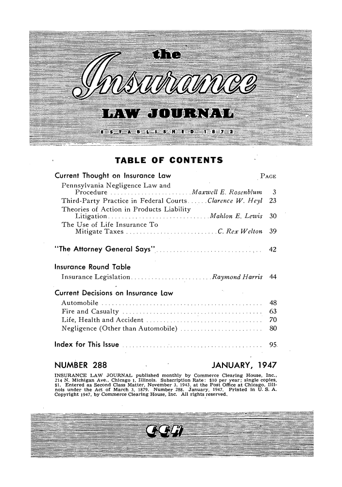 handle is hein.journals/inslj9 and id is 1 raw text is: TABLE OF CONTENTS

Current Thought on Insurance Law                            PAGE
Pennsylvania Negligence Law and
Procedure  ........................ M axwell E. Rosenblum  3
Third-Party Practice in Federal Courts ...... Clarence W. Heyl 23
Theories of Action in Products Liability
Litigation ............................. Mahlon E. Lewis 30
The Use of Life Insurance To
M itigate Taxes  ........................... C. Rex  W elton  39
The Attorney General Says       ............... 42
Insurance Round Table
Insurance Legislation ........................ Raymond Harris  44
Current Decisions on Insurance Law
A u tom ob ile  .......... ....................................  48
F ire  and  C asualty  .........................................  63
Life, H ealth  and  A ccident  ..................................  70
Negligence (Other than Automobile)  ........................  80
Index  for This  Issue  ....... ............. ...............  95
NUMBER 288                                    JANUARY, 1947
INSURANCE LAW JOURNAL published monthly by Commerce Clearing House, Inc.,
214 N. Michigan Ave., Chicago i, Illinois. Subscription Rate: $10 per year; single copies,
$1. Entered as Second Class Matter, November 3, 1943. at the Post Office at Chicago, Illi-
nois under the Act of March 3, 1879. Number 288. January, 1947. Printed in U. S. A.
Copyright 1947, by Commerce Clearing House, Inc. All rights reserved.


