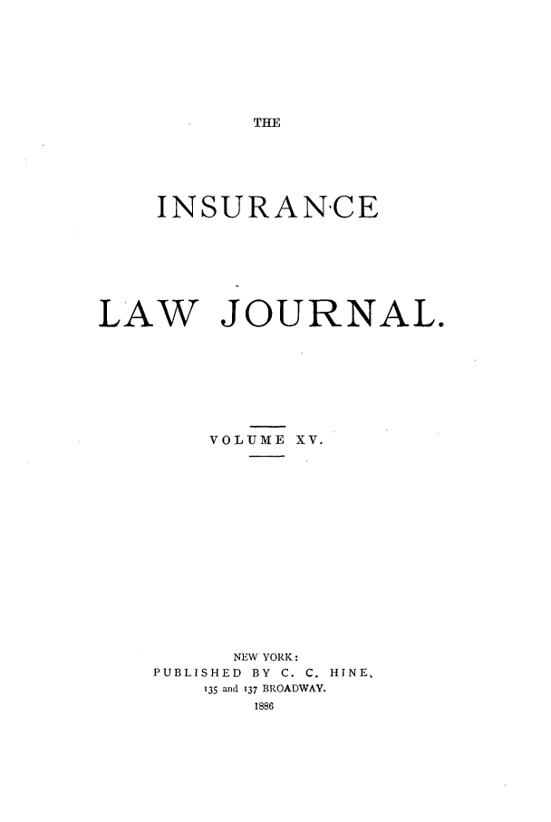 handle is hein.journals/insural15 and id is 1 raw text is: THE

INSURANCE
LAW JOURNAL.
VOLUME XV.
NEW YORK:
PUBLISHED  BY  C. C. HINE,
135 and 137 BROADWAY.
1886


