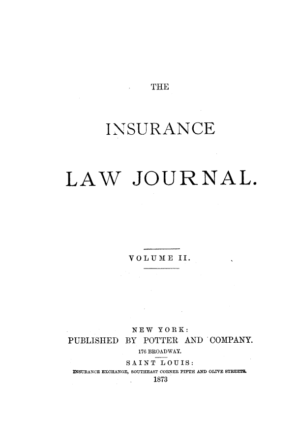handle is hein.journals/insural2 and id is 1 raw text is: THE

INSURANCE

LAW

JOURNAL.

VOLUME II.
NEW YORK:
PUBLISHED      BY   POTTER     AND    COMPANY.
176 BROADWAY.
SAINT LOUIS:
INSURANCE EXCHANGE, SOUTHEAST CORNER FIFTH AND OLTVE STREETS.
1873


