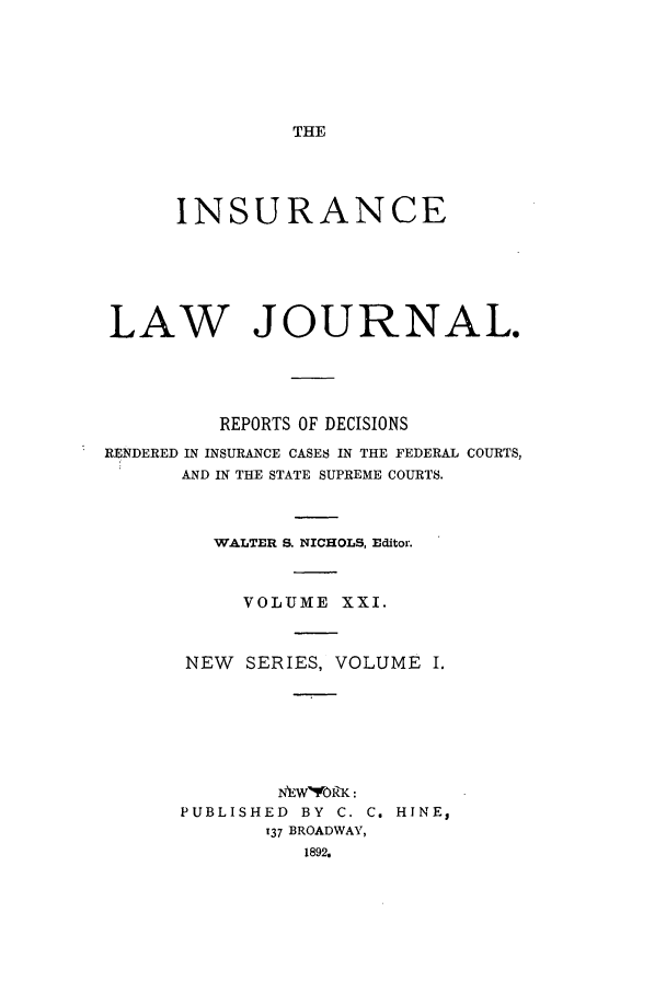 handle is hein.journals/insural21 and id is 1 raw text is: THE

INSURANCE
LAW JOURNAL.
REPORTS OF DECISIONS
RENDERED IN INSURANCE CASES IN THE FEDERAL COURTS,
AND IN THE STATE SUPREME COURTS.
WALTER S. NICHOLS, Editor.
VOLUME XXI.
NEW SERIES, VOLUME I.
EWVORK:
PUBLISHED BY C. C. HINE,
137 BROADWAY,
1892.


