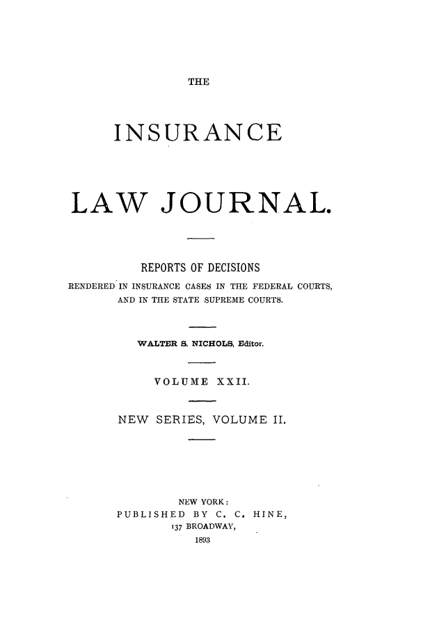 handle is hein.journals/insural22 and id is 1 raw text is: THE

INSURANCE
LAW JOURNAL.
REPORTS OF DECISIONS
RENDERED IN INSURANCE CASES IN THE FEDERAL COURTS,
AND IN THE STATE SUPREME COURTS.
WALTER S. NICHOLS, Editor.
VOLUME XXII.
NEW SERIES, VOLUME II.
NEW YORK:
PUBLISHED BY C. C. HINE,
137 BROADWAY,
1893


