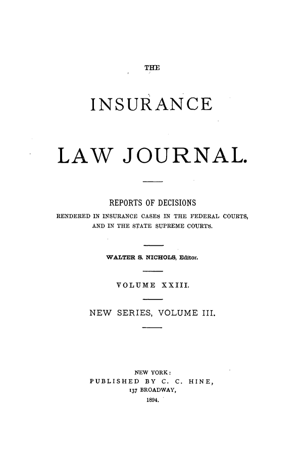 handle is hein.journals/insural23 and id is 1 raw text is: THE

INSURANCE
LAW JOURNAL.
REPORTS OF DECISIONS
RENDERED IN INSURANCE CASES IN THE FEDERAL COURTS,
AND IN THE STATE SUPREME COURTS.
WALTER S. NICHOLS, Editor.
VOLUME XXIII.
NEW   SERIES, VOLUME III.
NEW YORK:
PUBLISHED BY C. C. HINE,
137 BROADWAY,
1894.


