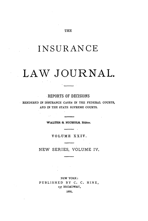 handle is hein.journals/insural24 and id is 1 raw text is: THE

INSURANCE
LAW JOURNAL.
REPORTS OF DECISIONS
RENDERED IN INSURANCE CASES IN THE FEDERAL COURTS,
AND IN THE STATE SUPREME COURTS.
WALTER S. NICHOLS, Editor.
VOLUME XXIV.
NEW SERIES, VOLUME IV.
NEW YORK:
PUBLISHED BY C. C. HINE,
137 BROADWAY,
1895.


