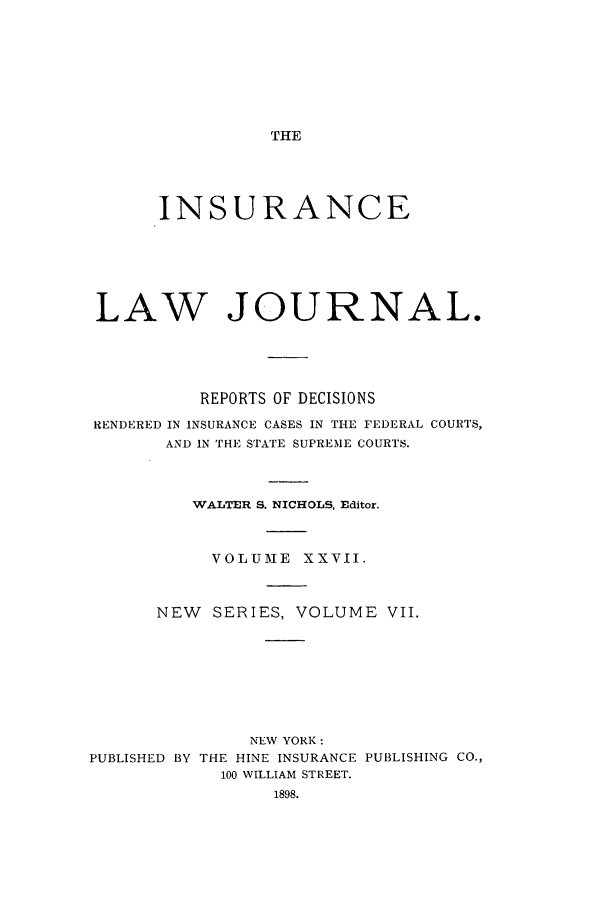 handle is hein.journals/insural27 and id is 1 raw text is: THE

INSURANCE
LAW JOURNAL.
REPORTS OF DECISIONS
RENDERED IN INSURANCE CASES IN THE FEDERAL COURTS,
AND IN THE STATE SUPREME COURTS.
WALTER S. NICHOLS, Editor.
VOLUME XXVII.
NEW    SERIES, VOLUME VII.
NEV YORK:
PUBLISHED BY THE HINE INSURANCE PUBLISHING CO.,
100 WILLIAM STREET.
1898.


