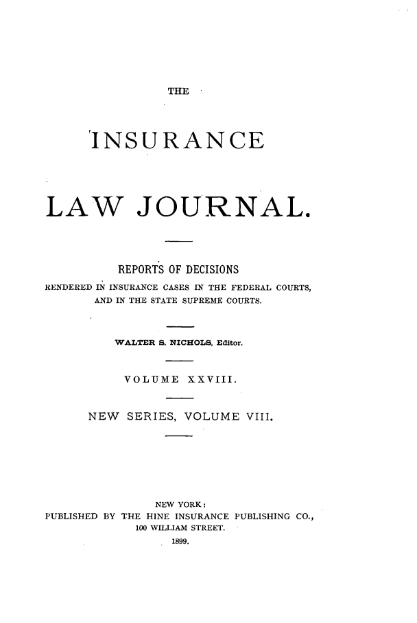 handle is hein.journals/insural28 and id is 1 raw text is: THE

INSURANCE
LAW JOURNAL.
REPORTS OF DECISIONS
RENDERED IN INSURANCE CASES IN THE FEDERAL COURTS,
AND IN THE STATE SUPREME COURTS.
WALTER S. NICHOLS, Editor.
VOLUME XXVIII.
NEW    SERIES, VOLUME VIII.
NEW YORK:
PUBLISHED BY THE HINE INSURANCE PUBLISHING CO.,
100 WILLIAM STREET.
1899.


