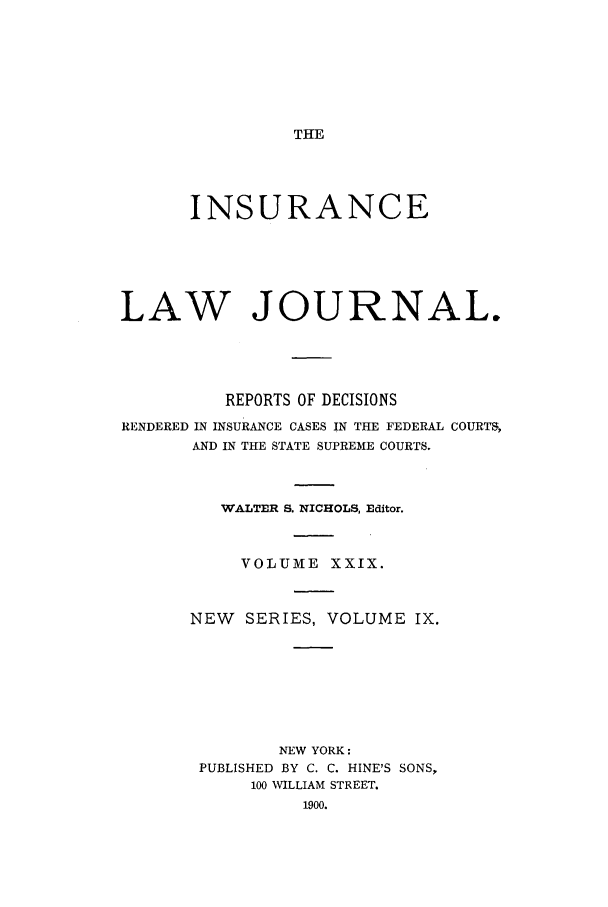 handle is hein.journals/insural29 and id is 1 raw text is: THE

INSURANCE
LAW JOURNAL.
REPORTS OF DECISIONS
RENDERED IN INSURANCE CASES IN THE FEDERAL COURTS,
AND IN THE STATE SUPREME COURTS.
WALTER S. NICHOLS, Editor.
VOLUME XXIX.
NEW    SERIES, VOLUME IX.
NEW YORK:
PUBLISHED BY C. C. HINE'S SONS,
100 WILLIAM STREET.
1900.


