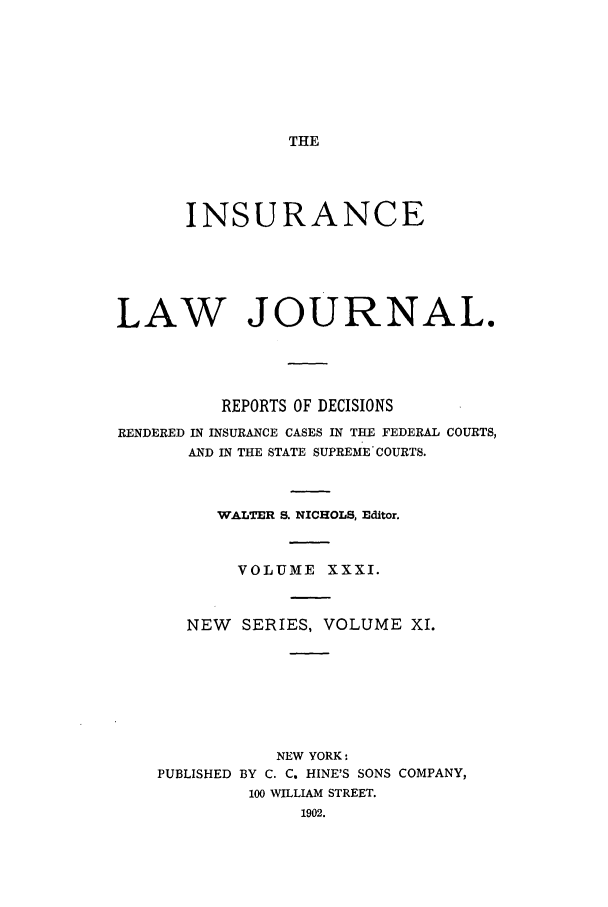 handle is hein.journals/insural31 and id is 1 raw text is: THE

INSURANCE
LAW JOURNAL.
REPORTS OF DECISIONS
RENDERED IN INSURANCE CASES IN THE FEDERAL COURTS,
AND IN THE STATE SUPREME COURTS.
WALTER S. NICHOLS, Editor.
VOLUME XXXI.
NEW SERIES, VOLUME XI.

NEW YORK:
PUBLISHED BY C. C. HINE'S SONS COMPANY,
100 WILLIAM STREET.



