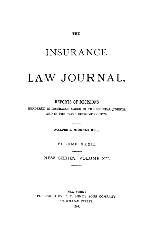 handle is hein.journals/insural32 and id is 1 raw text is: THE

INSURANCE
LAW JOURNAL.
REPORTS OF DECISIONS
RENDERED IN INSURANCE CASES IN THE FEDERAL LCOURTS,
AND IN THE STATE SUPREME COURTS.
WALTER S. NICHOLS, Editor.
VOLUME XXXII.
NEW    SERIES, VOLUME XII.
NEW YORK:
PUBLISHED BY C. C. HINE'S SONS COMPANY,
100 WILLIAM STREET.
1903.


