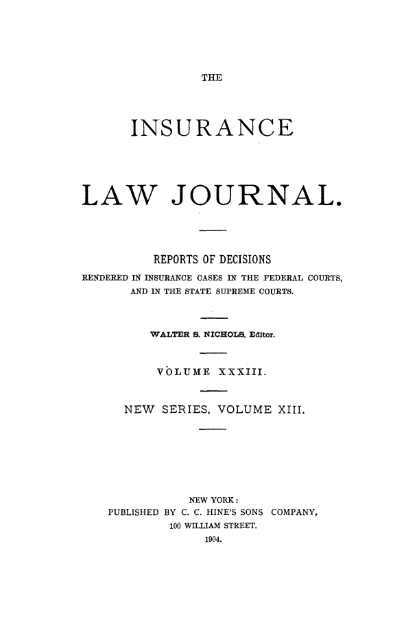 handle is hein.journals/insural33 and id is 1 raw text is: THE

INSURANCE
LAW JOURNAL.
REPORTS OF DECISIONS
RENDERED IN INSURANCE CASES IN THE FEDERAL COURTS,
AND IN THE STATE SUPREME COURTS.
WALTER S. NICHOLS, Editor.
VOLUME XXXIII.
NEW    SERIES, VOLUME XIII.
NEW YORK:
PUBLISHED BY C. C. HINE'S SONS COMPANY,
100 WILLIAM STREET.


