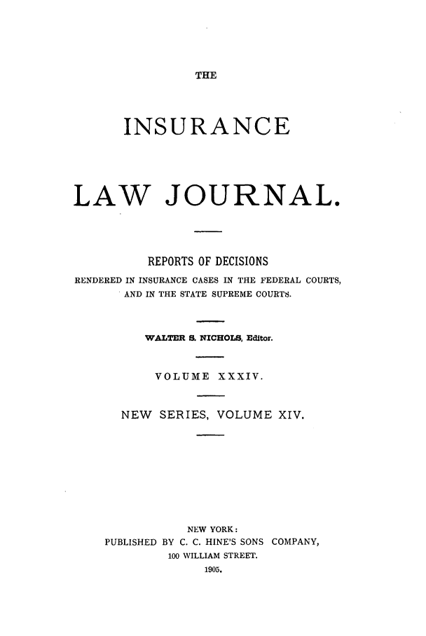 handle is hein.journals/insural34 and id is 1 raw text is: THE

INSURANCE
LAW JOURNAL.
REPORTS OF DECISIONS
RENDERED IN INSURANCE CASES IN THE FEDERAL COURTS,
AND IN THE STATE SUPREME COURTS.
WALTER S. NICHOLS, Editor.
VOLUME XXXIV.
NEW    SERIES, VOLUME XIV.
NEW YORK:
PUBLISHED BY C. C. HINE'S SONS COMPANY,
100 WILLIAM STREET.
1905.



