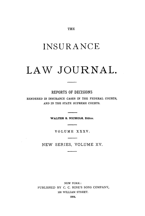 handle is hein.journals/insural35 and id is 1 raw text is: THE

INSURANCE
LAW JOURNAL.
REPORTS OF DECISIONS
RENDERED IN INSURANCE CASES IN THE FEDERAL COURTS,
AND IN THE STATE SUPREME COURTS.
WALTER S. NICHOLS, Editor.
VOLUME XXXV.
NEW    SERIES, VOLUME XV.
NEW YORK:
PUBLISHED BY C. C. HINE'S SONS COMPANY,
100 WILLIAM STREET.
1906.


