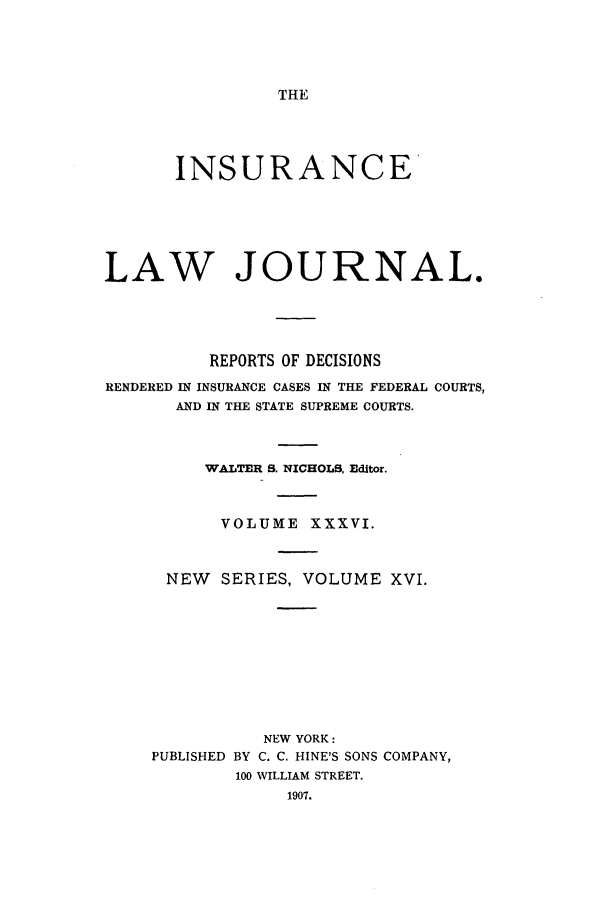 handle is hein.journals/insural36 and id is 1 raw text is: THE

INSURANCE
LAW JOURNAL.
REPORTS OF DECISIONS
RENDERED IN INSURANCE CASES IN THE FEDERAL COURTS,
AND IN THE STATE SUPREME COURTS.
WALTER S. NICHOLS, Editor.
VOLUME XXXVI.
NEW SERIES, VOLUME XVI.
NEW YORK:
PUBLISHED BY C. C. HINE'S SONS COMPANY,
100 WILLIAM STREET.
1907.


