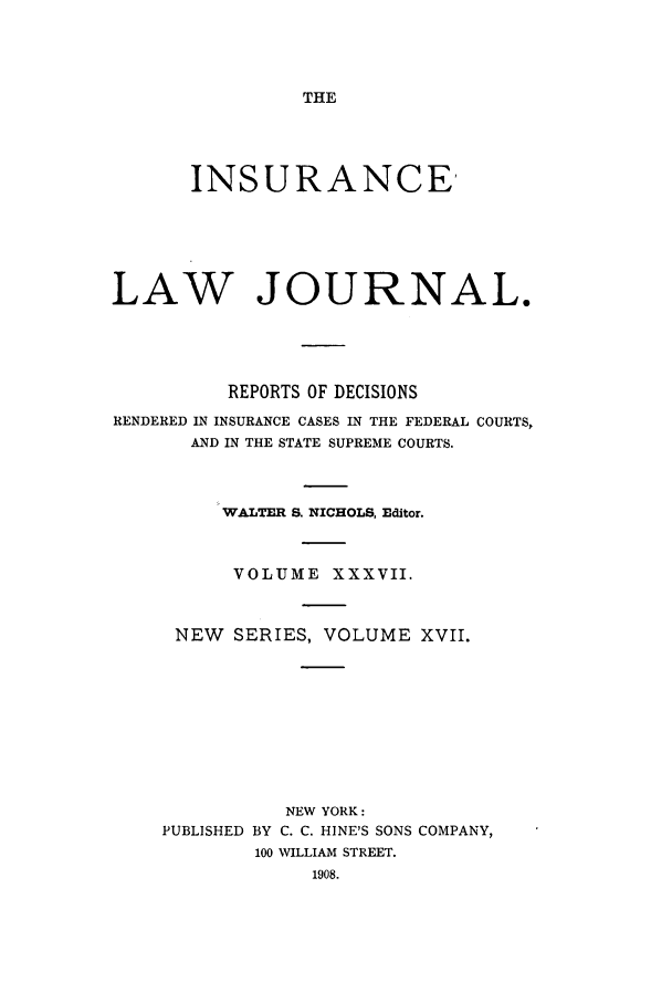 handle is hein.journals/insural37 and id is 1 raw text is: THE

INSURANCE'
LAW JOURNAL.
REPORTS OF DECISIONS
RENDERED IN INSURANCE CASES IN THE FEDERAL COURTS,
AND IN THE STATE SUPREME COURTS.
WALTER S. NICHOLS, Editor.
VOLUME XXXVII.
NEW   SERIES, VOLUME XVII.
NEW YORK:
PUBLISHED BY C. C. HINE'S SONS COMPANY,
100 WILLIAM STREET.


