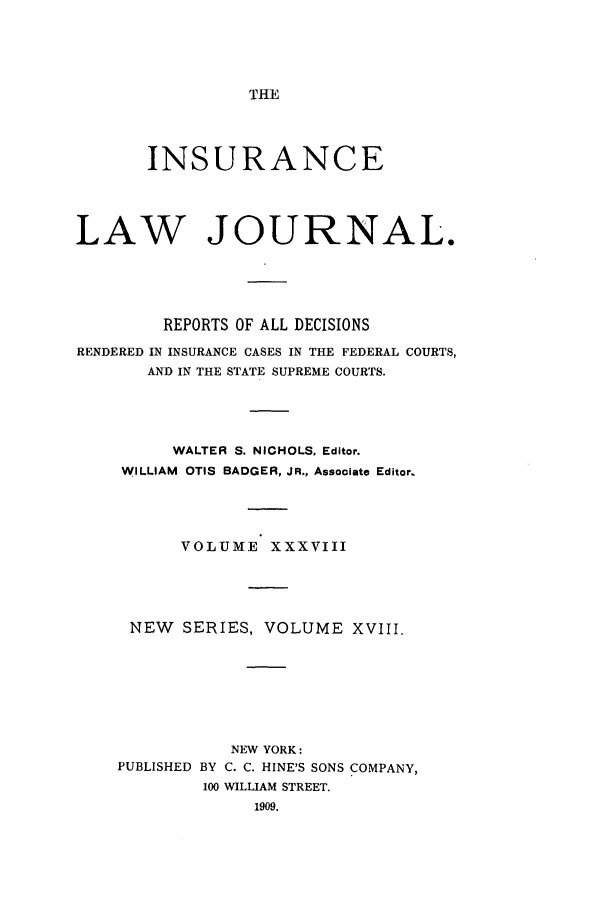 handle is hein.journals/insural38 and id is 1 raw text is: THE

INSURANCE
LAW JOURNAL.
REPORTS OF ALL DECISIONS
RENDERED IN INSURANCE CASES IN THE FEDERAL COURTS,
AND IN THE STATE SUPREME COURTS.
WALTER S. NICHOLS, Editor.
WILLIAM OTIS BADGER, JR., Associate Editor.
VOLUME XXXVIII
NEW    SERIES, VOLUME XVIII.
NEW YORK:
PUBLISHED BY C. C. HINE'S SONS COMPANY,
100 WILLIAM STREET.
1909.


