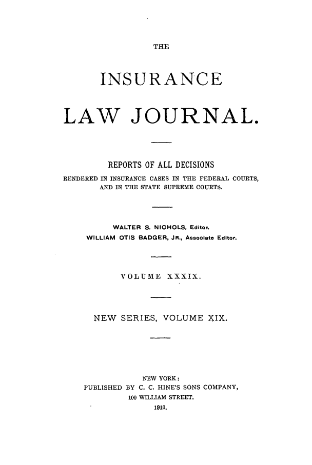 handle is hein.journals/insural39 and id is 1 raw text is: THE

INSURANCE
LAW JOURNAL.
REPORTS OF ALL DECISIONS
RENDERED IN INSURANCE CASES IN THE FEDERAL COURTS,
AND IN THE STATE SUPREME COURTS.
WALTER S. NICHOLS, Editor.
WILLIAM OTIS BADGER, JR., Associate Editor.
VOLUME XXXIX.
NEW    SERIES, VOLUME XIX.
NEW YORK:
PUBLISHED BY C. C. HINE'S SONS COMPANY,
100 WILLIAM STREET.
1910.


