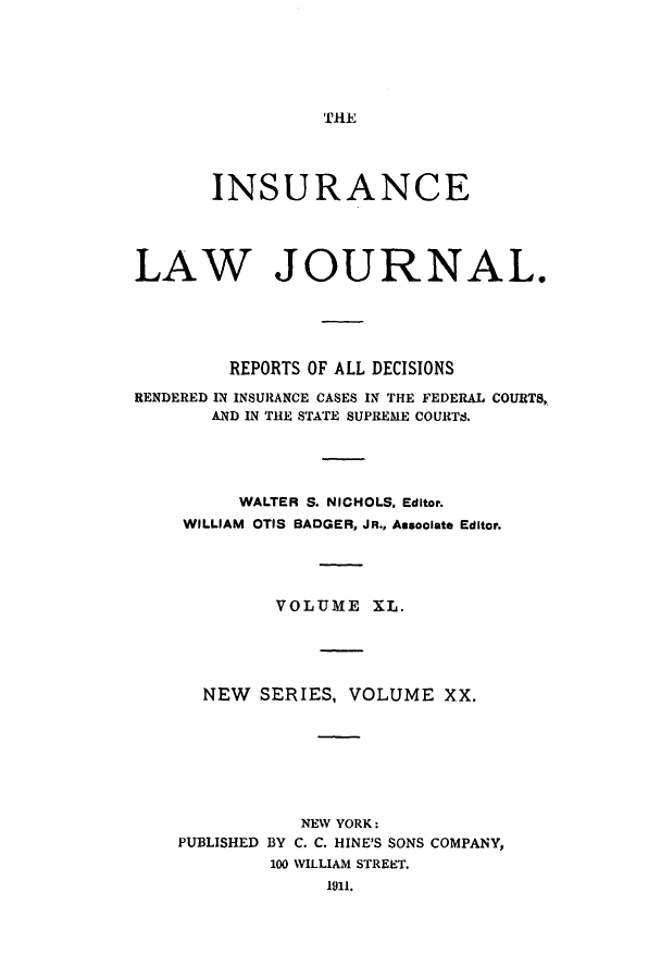 handle is hein.journals/insural40 and id is 1 raw text is: 






THE


       INSURANCE




LAW JOURNAL.





         REPORTS OF ALL DECISIONS

RENDERED IN INSURANCE CASES IN THE FEDERAL COURTS,
       AND IN THE STATE SUPREME COURTS.





         WALTER S. NICHOLS. Editor.
    WILLIAM OTIS BADGER, JR., Associate Editor.




             VOLUME  XL.





      NEW  SERIES, VOLUME   XX.








               NEW YORK:
    PUBLISHED BY C. C. HINE'S SONS COMPANY,
            100 WILLIAM STREET.
                 1911.


