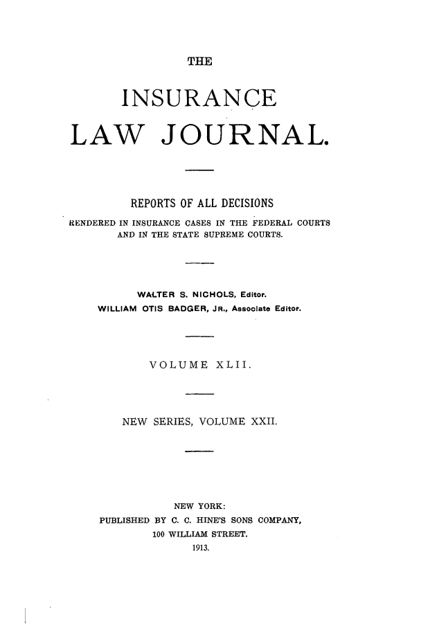 handle is hein.journals/insural42 and id is 1 raw text is: THE

INSURANCE
LAW JOURNAL.
REPORTS OF ALL DECISIONS
RENDERED IN INSURANCE CASES IN THE FEDERAL COURTS
AND IN THE STATE SUPREME COURTS.
WALTER S. NICHOLS, Editor.
WILLIAM OTIS BADGER, JR., Associate Editor.
VOLUME XLII.
NEW SERIES, VOLUME XXII.
NEW YORK:
PUBLISHED BY C. C. HINE'S SONS COMPANY,
100 WILLIAM STREET.


