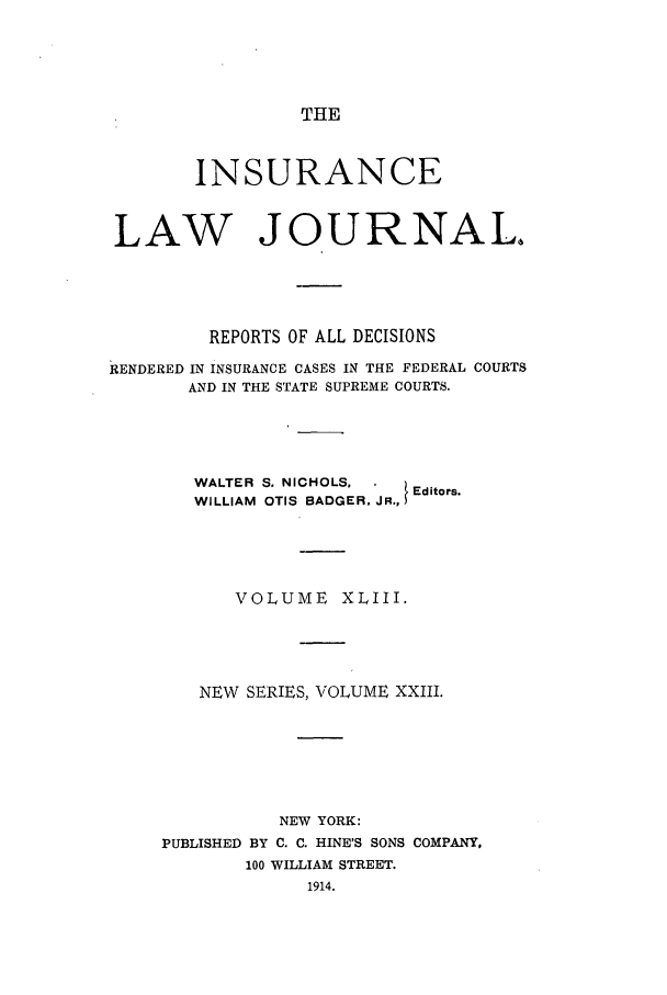handle is hein.journals/insural43 and id is 1 raw text is: THE

INSURANCE
LAW JOURNAL.
REPORTS OF ALL DECISIONS
RENDERED IN INSURANCE CASES IN THE FEDERAL COURTS
AND IN THE STATE SUPREME COURTS.
WALTER S. NICHOLS,      Editors.
WILLIAM OTIS BADGER, JR.,
VOLUME XLIII.
NEW SERIES, VOLUME XXIII.
NEW YORK:
PUBLISHED BY C. C. HINE'S SONS COMPANY,
100 WILLIAM STREET.
1914.


