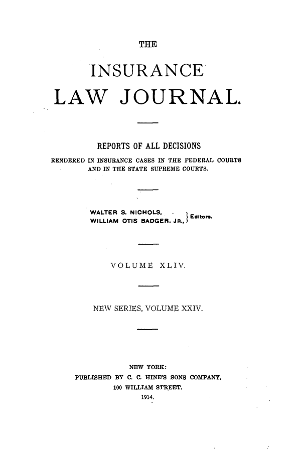 handle is hein.journals/insural44 and id is 1 raw text is: THE

INSURANCE
LAW JOURNAL.
REPORTS OF ALL DECISIONS
RENDERED IN INSURANCE CASES IN THE FEDERAL COURTS
AND IN THE STATE SUPREME COURTS.
WALTER S. NICHOLS,      Editors.
WILLIAM OTIS BADGER. JR.,}
VOLUME XLIV.
NEW SERIES, VOLUME XXIV.
NEW YORK:
PUBLISHED BY C. C. HINE'S SONS COMPANY,
100 WILLIAM STREET.
1914.


