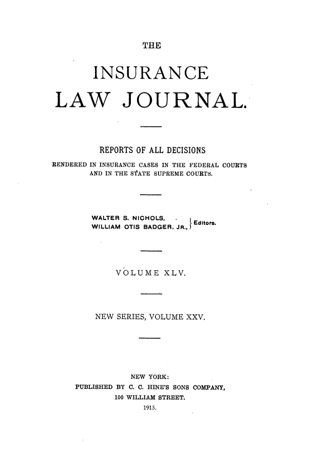 handle is hein.journals/insural45 and id is 1 raw text is: THE

INSURANCE
LAW JOURNAL.
REPORTS OF ALL DECISIONS
RENDERED IN INSURANCE CASES IN THE FEDERAL COURTS
AND IN THE S'fA'TE SUPREME COURTS.
WALTER S. NICHOLS,      Editors.
WILLIAM OTIS BADGER, JR.,
VOLUME XLV.
NEW SERIES, VOLUME XXV.
NEW YORK:
PUBLISHED BY C. C. HINE'S SONS COMPANY,
100 WILLIAM STREET.
1915.


