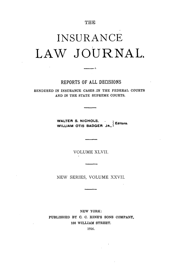 handle is hein.journals/insural47 and id is 1 raw text is: THE

INSURANCE
LAW JOURNAL.
REPORTS OF ALL DECISIONS
RENDERED IN INSURANCE CASES ..IN THE FEDERAL COURTS
AND IN THE STATE SUPREME COURTS.
WALTER S. NICHOLS.      Editors.
WILLIAM OTIS BADGER JR.,
VOLUME XLVII.
NEW SERIES, VOLUME XXVII.
NEW YORK:
PUBLISHED BY C. C. HINE'S SONS COMPANY,
100 WILLIAM STREET.
1916.


