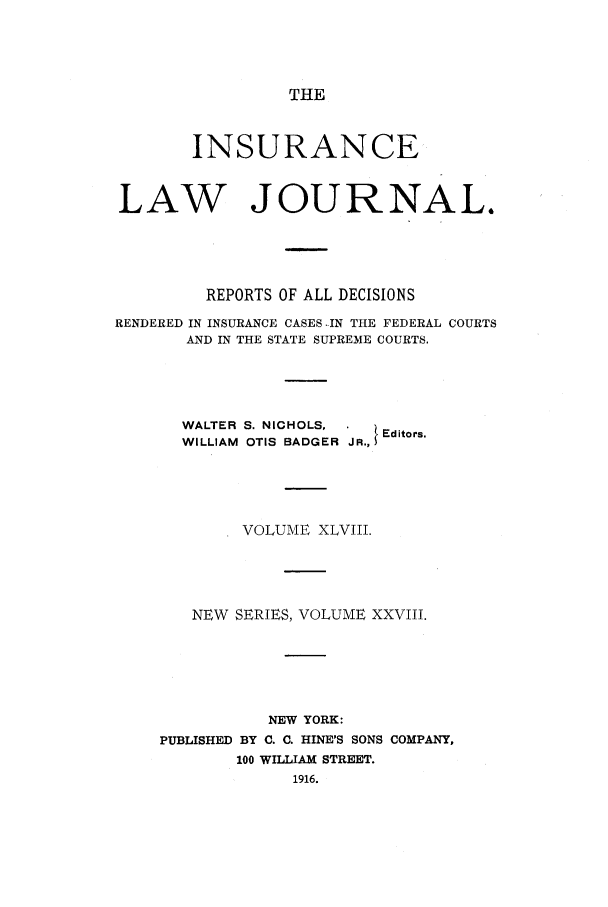 handle is hein.journals/insural48 and id is 1 raw text is: THE

INSURANCE
LAW JOURNAL.
REPORTS OF ALL DECISIONS
RENDERED IN INSURANCE CASES -IN THE FEDERAL COURTS
AND IN THE STATE SUPREME COURTS.

WALTER S. NICHOLS,
WILLIAM OTIS BADGER

JR., I Editors.

VOLUME XLVIII.
NEW SERIES, VOLUME XXVIII.
NEW YORK:
PUBLISHED BY C. C. HINE'S SONS COMPANY,
100 WILLIAM STREET.
1916.



