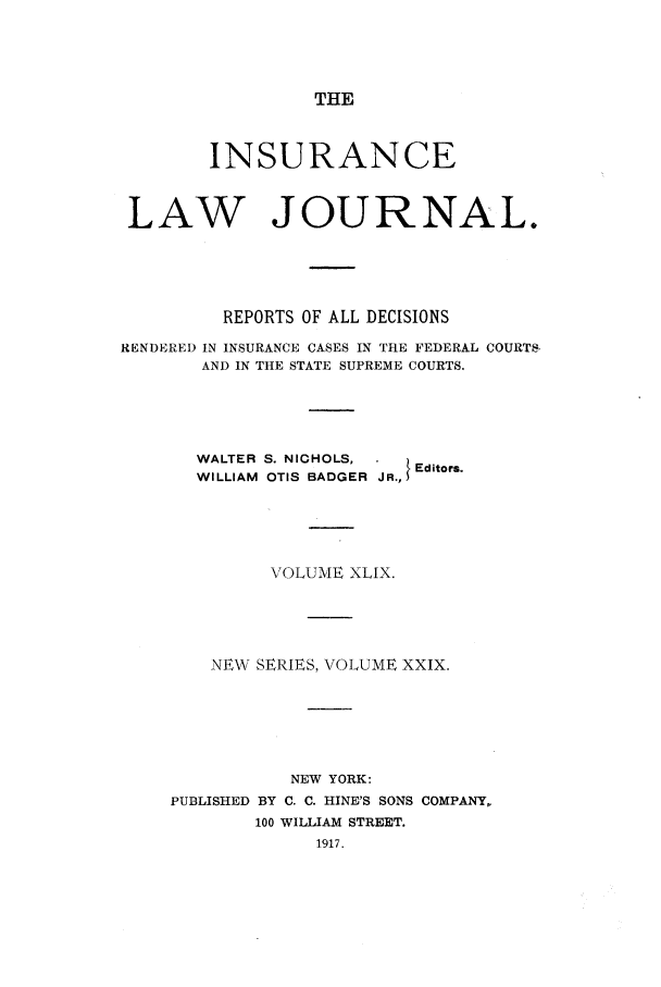 handle is hein.journals/insural49 and id is 1 raw text is: THE

INSURANCE
LAW JOURNAL.
REPORTS OF ALL DECISIONS
RENDERED IN INSURANCE CASES IN THE FEDERAL COURTS,
AND IN THE STATE SUPREME COURTS.
WALTER S. NICHOLS,      Editors.
WILLIAM OTIS BADGER JR.,
VOLUME XLIX.
NEW SERIES, VOLUME XXIX.
NEW YORK:
PUBLISHED BY C. C. HINE'S SONS COMPANY,
100 WILLIAM STREET.


