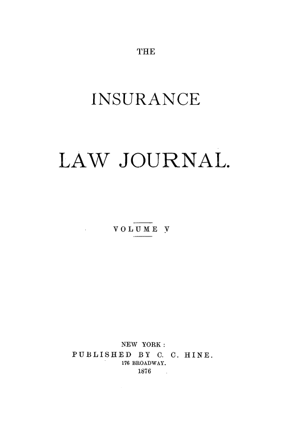 handle is hein.journals/insural5 and id is 1 raw text is: THE

INSURANCE
LAW JOURNAL.
VOLUME y
NEW YORK:
PUBLISHED  BY C. C. HINE.
176 BROADWAY.
1876


